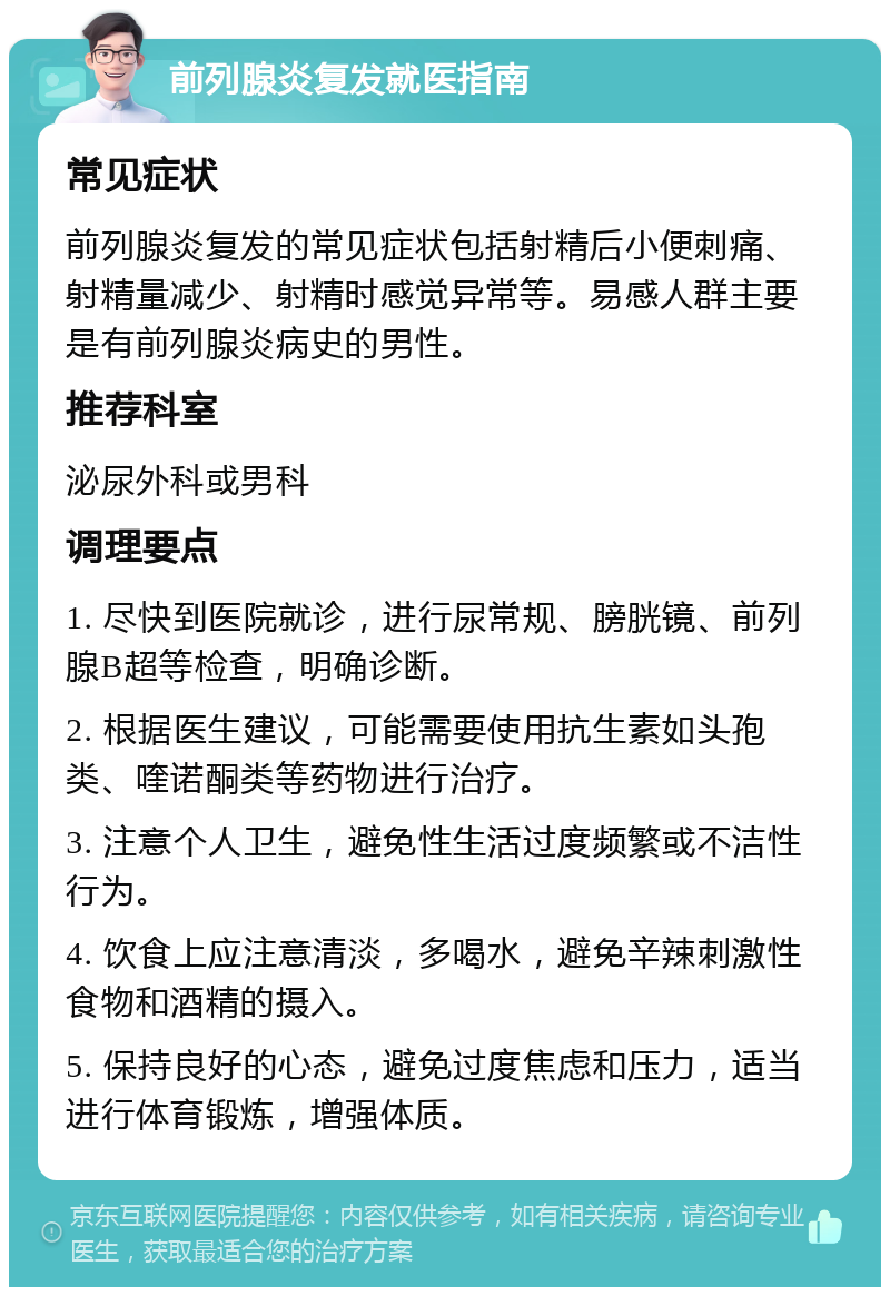 前列腺炎复发就医指南 常见症状 前列腺炎复发的常见症状包括射精后小便刺痛、射精量减少、射精时感觉异常等。易感人群主要是有前列腺炎病史的男性。 推荐科室 泌尿外科或男科 调理要点 1. 尽快到医院就诊，进行尿常规、膀胱镜、前列腺B超等检查，明确诊断。 2. 根据医生建议，可能需要使用抗生素如头孢类、喹诺酮类等药物进行治疗。 3. 注意个人卫生，避免性生活过度频繁或不洁性行为。 4. 饮食上应注意清淡，多喝水，避免辛辣刺激性食物和酒精的摄入。 5. 保持良好的心态，避免过度焦虑和压力，适当进行体育锻炼，增强体质。