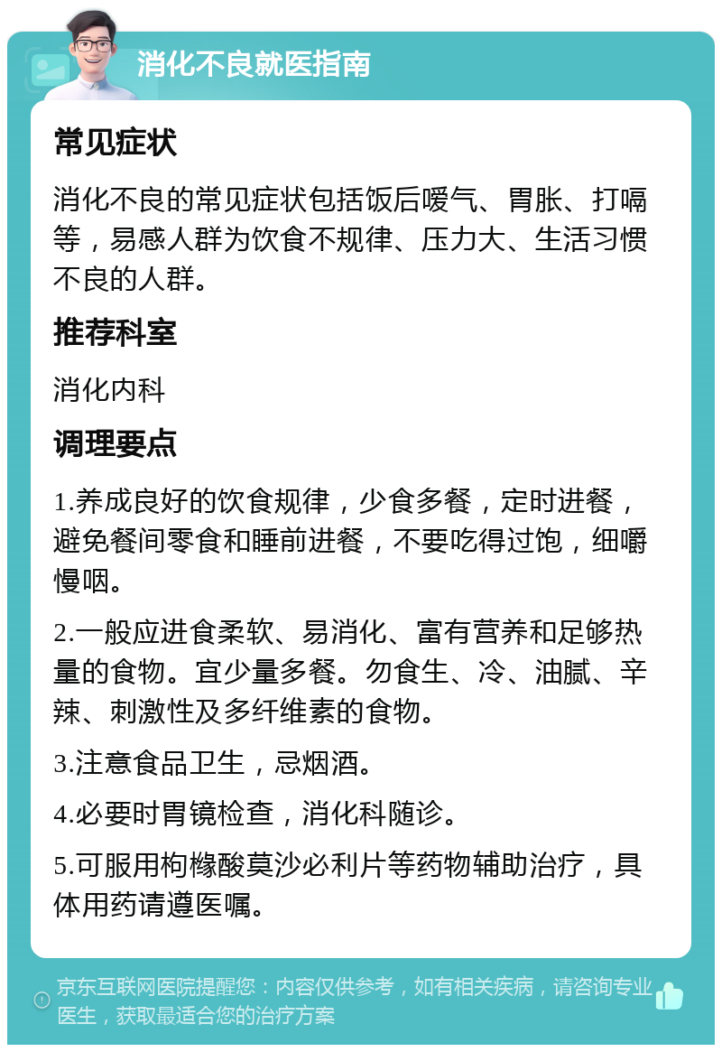 消化不良就医指南 常见症状 消化不良的常见症状包括饭后嗳气、胃胀、打嗝等，易感人群为饮食不规律、压力大、生活习惯不良的人群。 推荐科室 消化内科 调理要点 1.养成良好的饮食规律，少食多餐，定时进餐，避免餐间零食和睡前进餐，不要吃得过饱，细嚼慢咽。 2.一般应进食柔软、易消化、富有营养和足够热量的食物。宜少量多餐。勿食生、冷、油腻、辛辣、刺激性及多纤维素的食物。 3.注意食品卫生，忌烟酒。 4.必要时胃镜检查，消化科随诊。 5.可服用枸橼酸莫沙必利片等药物辅助治疗，具体用药请遵医嘱。