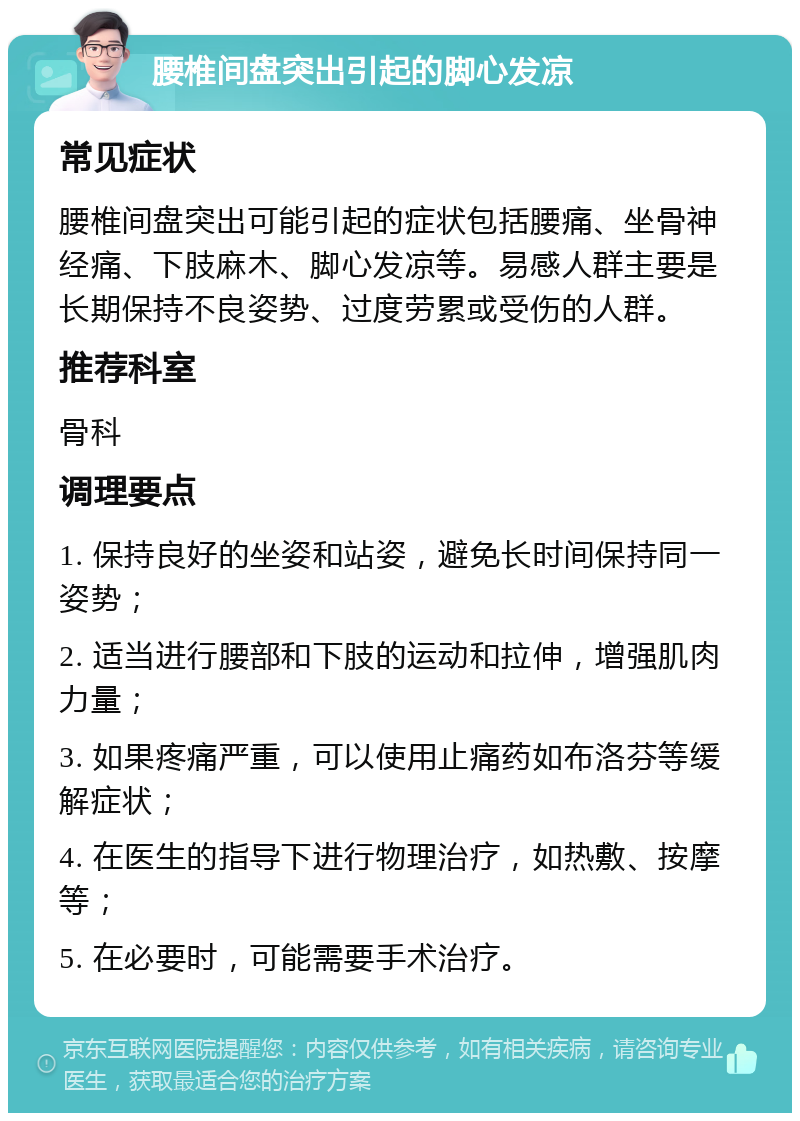 腰椎间盘突出引起的脚心发凉 常见症状 腰椎间盘突出可能引起的症状包括腰痛、坐骨神经痛、下肢麻木、脚心发凉等。易感人群主要是长期保持不良姿势、过度劳累或受伤的人群。 推荐科室 骨科 调理要点 1. 保持良好的坐姿和站姿，避免长时间保持同一姿势； 2. 适当进行腰部和下肢的运动和拉伸，增强肌肉力量； 3. 如果疼痛严重，可以使用止痛药如布洛芬等缓解症状； 4. 在医生的指导下进行物理治疗，如热敷、按摩等； 5. 在必要时，可能需要手术治疗。