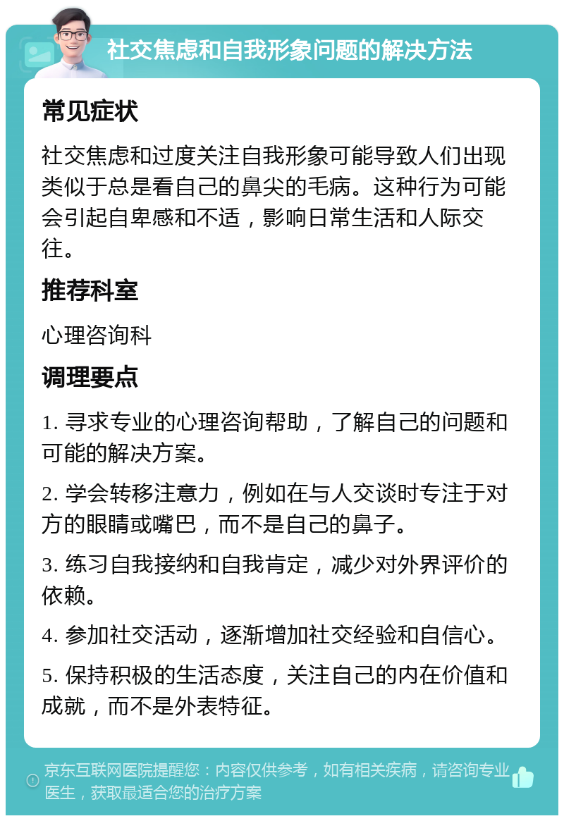 社交焦虑和自我形象问题的解决方法 常见症状 社交焦虑和过度关注自我形象可能导致人们出现类似于总是看自己的鼻尖的毛病。这种行为可能会引起自卑感和不适，影响日常生活和人际交往。 推荐科室 心理咨询科 调理要点 1. 寻求专业的心理咨询帮助，了解自己的问题和可能的解决方案。 2. 学会转移注意力，例如在与人交谈时专注于对方的眼睛或嘴巴，而不是自己的鼻子。 3. 练习自我接纳和自我肯定，减少对外界评价的依赖。 4. 参加社交活动，逐渐增加社交经验和自信心。 5. 保持积极的生活态度，关注自己的内在价值和成就，而不是外表特征。