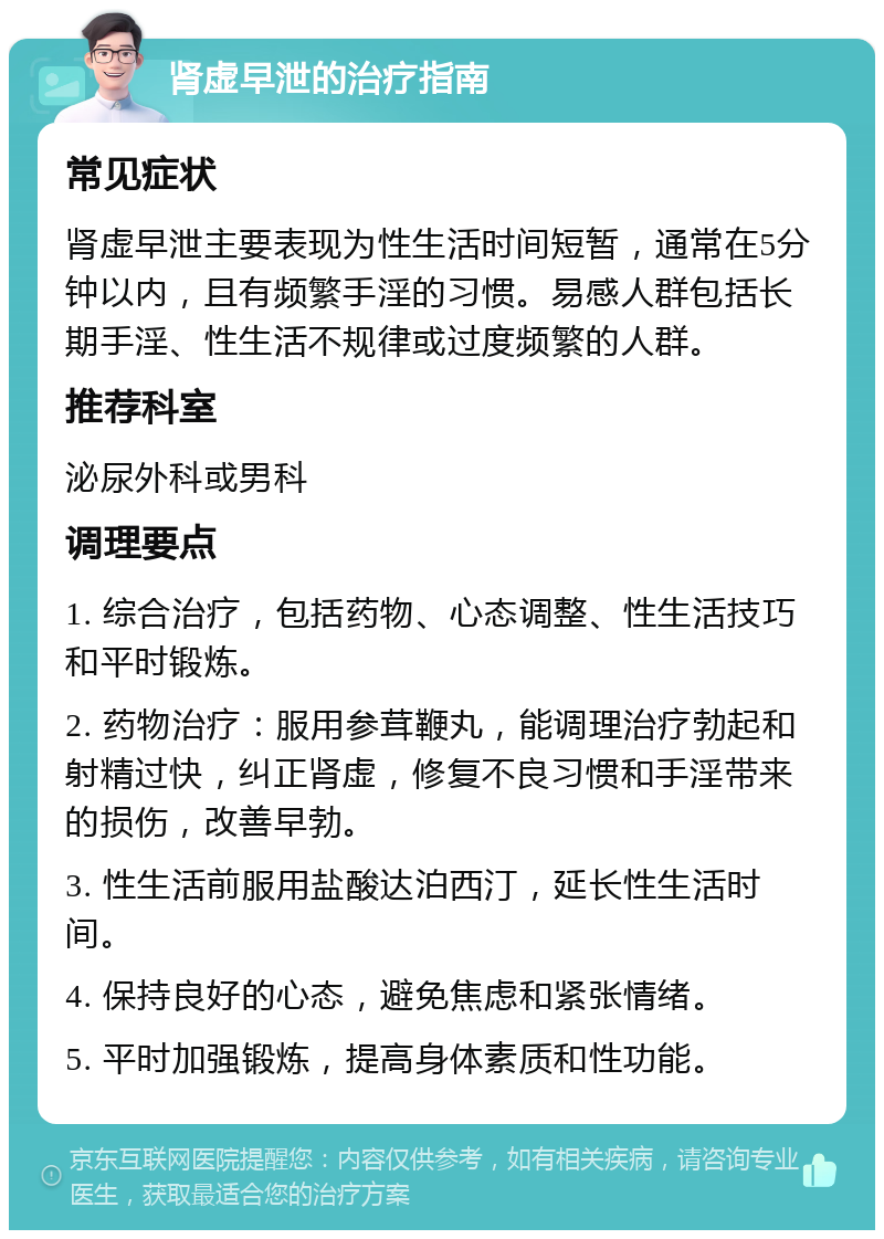 肾虚早泄的治疗指南 常见症状 肾虚早泄主要表现为性生活时间短暂，通常在5分钟以内，且有频繁手淫的习惯。易感人群包括长期手淫、性生活不规律或过度频繁的人群。 推荐科室 泌尿外科或男科 调理要点 1. 综合治疗，包括药物、心态调整、性生活技巧和平时锻炼。 2. 药物治疗：服用参茸鞭丸，能调理治疗勃起和射精过快，纠正肾虚，修复不良习惯和手淫带来的损伤，改善早勃。 3. 性生活前服用盐酸达泊西汀，延长性生活时间。 4. 保持良好的心态，避免焦虑和紧张情绪。 5. 平时加强锻炼，提高身体素质和性功能。