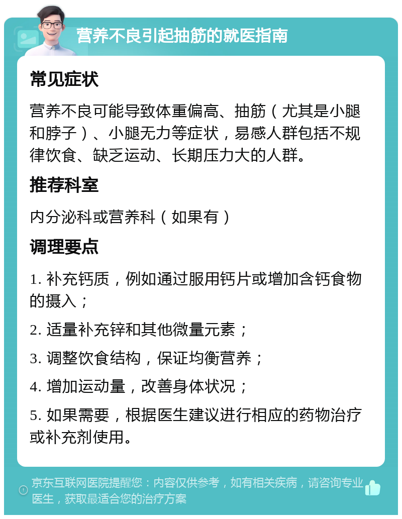 营养不良引起抽筋的就医指南 常见症状 营养不良可能导致体重偏高、抽筋（尤其是小腿和脖子）、小腿无力等症状，易感人群包括不规律饮食、缺乏运动、长期压力大的人群。 推荐科室 内分泌科或营养科（如果有） 调理要点 1. 补充钙质，例如通过服用钙片或增加含钙食物的摄入； 2. 适量补充锌和其他微量元素； 3. 调整饮食结构，保证均衡营养； 4. 增加运动量，改善身体状况； 5. 如果需要，根据医生建议进行相应的药物治疗或补充剂使用。