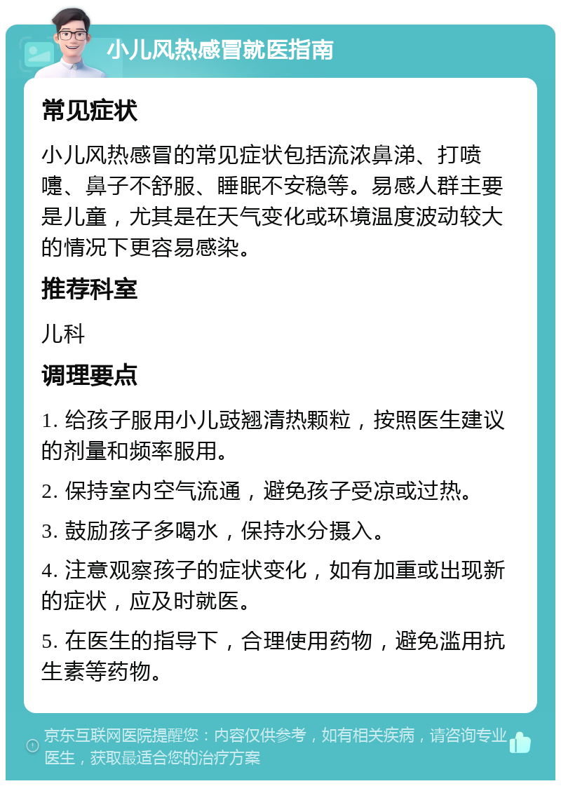 小儿风热感冒就医指南 常见症状 小儿风热感冒的常见症状包括流浓鼻涕、打喷嚏、鼻子不舒服、睡眠不安稳等。易感人群主要是儿童，尤其是在天气变化或环境温度波动较大的情况下更容易感染。 推荐科室 儿科 调理要点 1. 给孩子服用小儿豉翘清热颗粒，按照医生建议的剂量和频率服用。 2. 保持室内空气流通，避免孩子受凉或过热。 3. 鼓励孩子多喝水，保持水分摄入。 4. 注意观察孩子的症状变化，如有加重或出现新的症状，应及时就医。 5. 在医生的指导下，合理使用药物，避免滥用抗生素等药物。