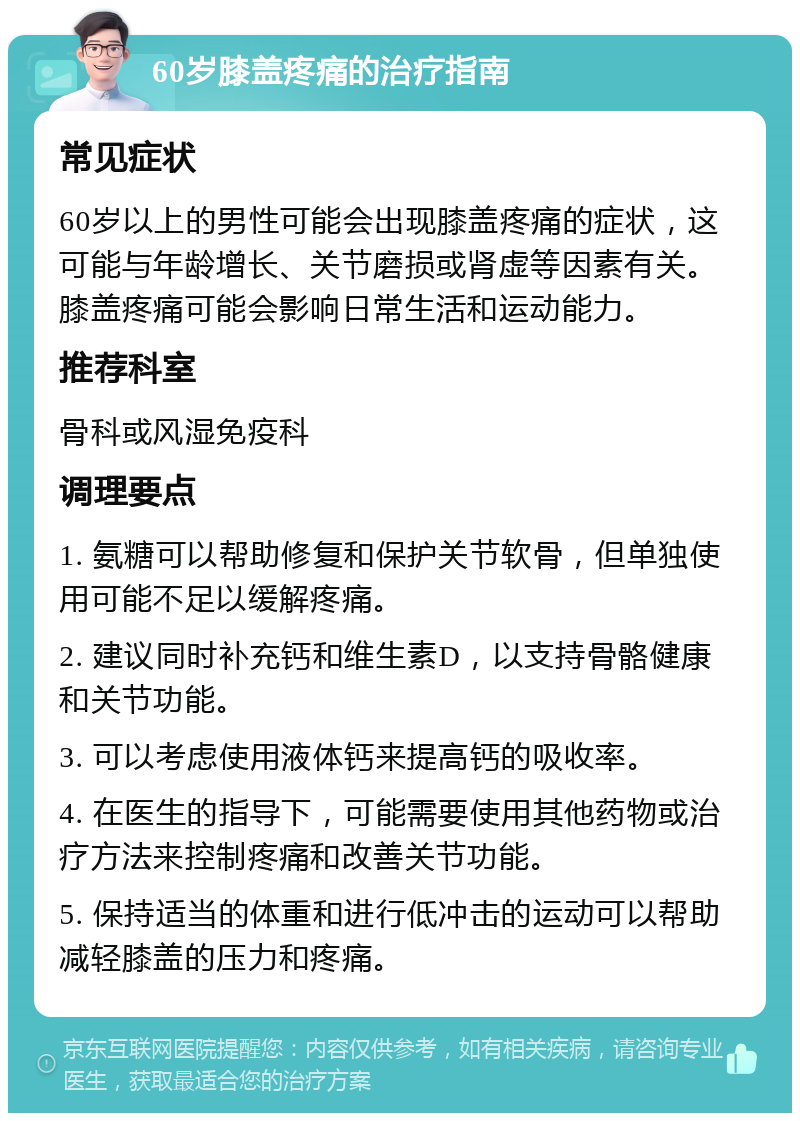 60岁膝盖疼痛的治疗指南 常见症状 60岁以上的男性可能会出现膝盖疼痛的症状，这可能与年龄增长、关节磨损或肾虚等因素有关。膝盖疼痛可能会影响日常生活和运动能力。 推荐科室 骨科或风湿免疫科 调理要点 1. 氨糖可以帮助修复和保护关节软骨，但单独使用可能不足以缓解疼痛。 2. 建议同时补充钙和维生素D，以支持骨骼健康和关节功能。 3. 可以考虑使用液体钙来提高钙的吸收率。 4. 在医生的指导下，可能需要使用其他药物或治疗方法来控制疼痛和改善关节功能。 5. 保持适当的体重和进行低冲击的运动可以帮助减轻膝盖的压力和疼痛。