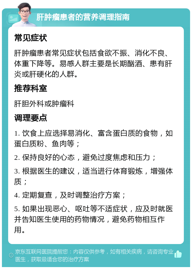 肝肿瘤患者的营养调理指南 常见症状 肝肿瘤患者常见症状包括食欲不振、消化不良、体重下降等。易感人群主要是长期酗酒、患有肝炎或肝硬化的人群。 推荐科室 肝胆外科或肿瘤科 调理要点 1. 饮食上应选择易消化、富含蛋白质的食物，如蛋白质粉、鱼肉等； 2. 保持良好的心态，避免过度焦虑和压力； 3. 根据医生的建议，适当进行体育锻炼，增强体质； 4. 定期复查，及时调整治疗方案； 5. 如果出现恶心、呕吐等不适症状，应及时就医并告知医生使用的药物情况，避免药物相互作用。