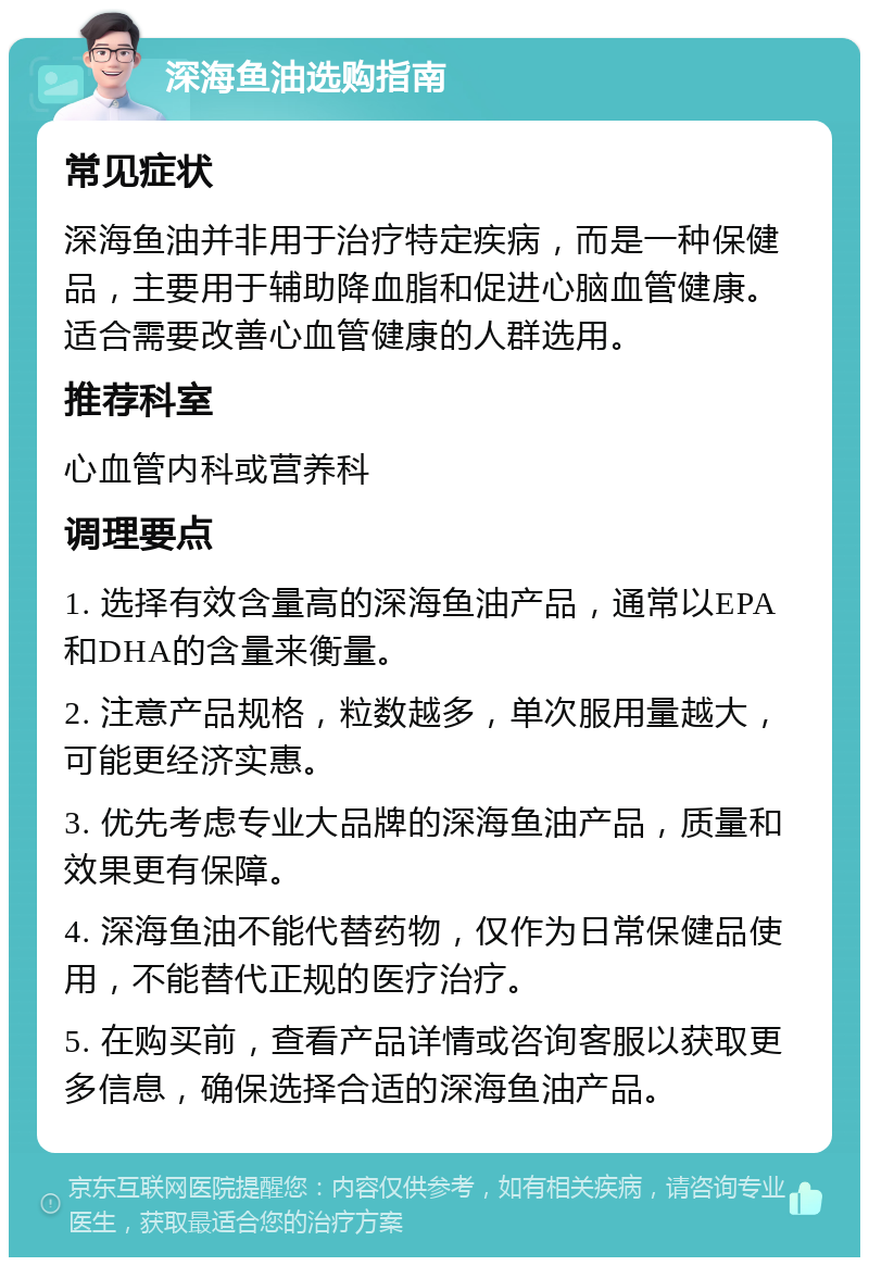 深海鱼油选购指南 常见症状 深海鱼油并非用于治疗特定疾病，而是一种保健品，主要用于辅助降血脂和促进心脑血管健康。适合需要改善心血管健康的人群选用。 推荐科室 心血管内科或营养科 调理要点 1. 选择有效含量高的深海鱼油产品，通常以EPA和DHA的含量来衡量。 2. 注意产品规格，粒数越多，单次服用量越大，可能更经济实惠。 3. 优先考虑专业大品牌的深海鱼油产品，质量和效果更有保障。 4. 深海鱼油不能代替药物，仅作为日常保健品使用，不能替代正规的医疗治疗。 5. 在购买前，查看产品详情或咨询客服以获取更多信息，确保选择合适的深海鱼油产品。