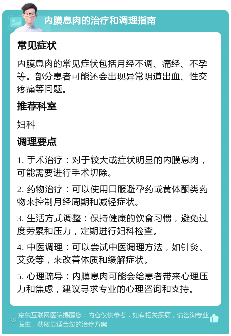 内膜息肉的治疗和调理指南 常见症状 内膜息肉的常见症状包括月经不调、痛经、不孕等。部分患者可能还会出现异常阴道出血、性交疼痛等问题。 推荐科室 妇科 调理要点 1. 手术治疗：对于较大或症状明显的内膜息肉，可能需要进行手术切除。 2. 药物治疗：可以使用口服避孕药或黄体酮类药物来控制月经周期和减轻症状。 3. 生活方式调整：保持健康的饮食习惯，避免过度劳累和压力，定期进行妇科检查。 4. 中医调理：可以尝试中医调理方法，如针灸、艾灸等，来改善体质和缓解症状。 5. 心理疏导：内膜息肉可能会给患者带来心理压力和焦虑，建议寻求专业的心理咨询和支持。