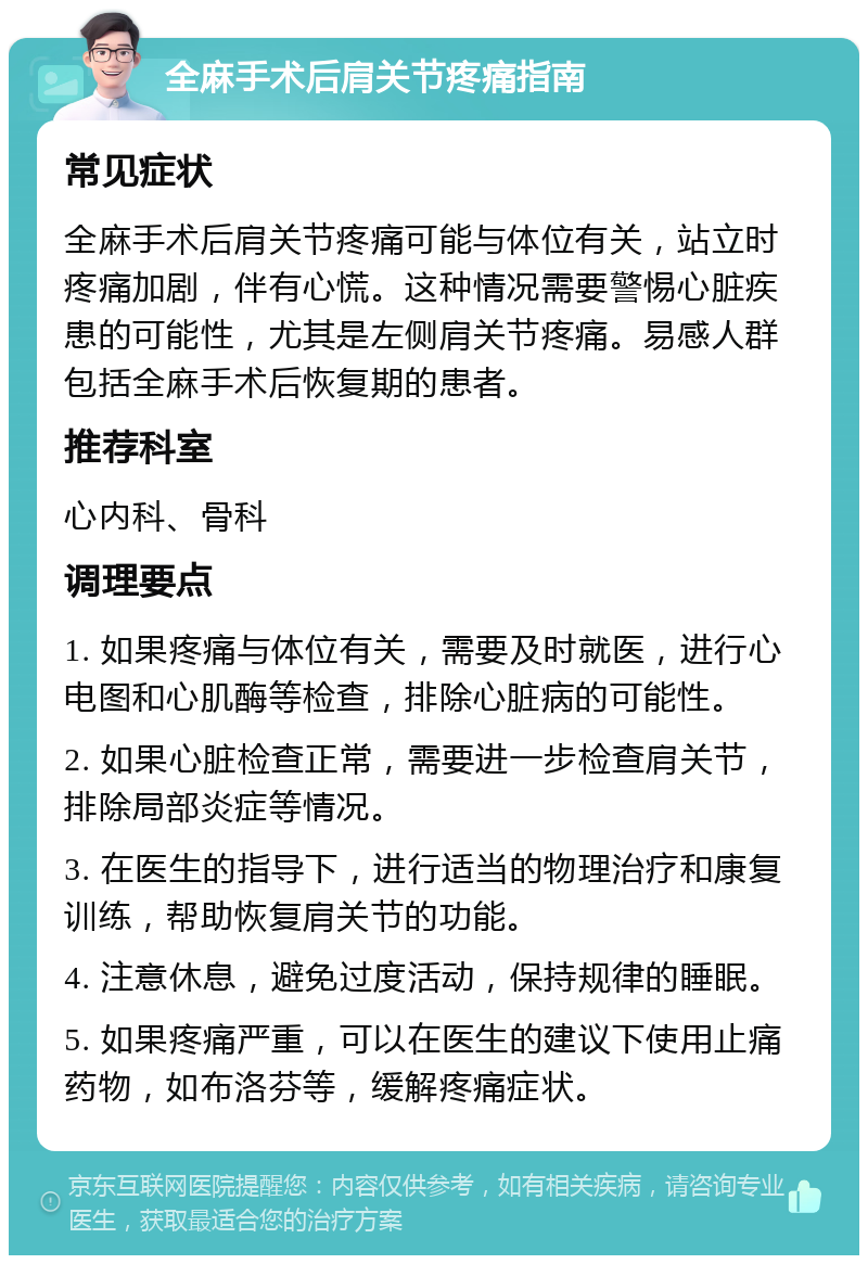 全麻手术后肩关节疼痛指南 常见症状 全麻手术后肩关节疼痛可能与体位有关，站立时疼痛加剧，伴有心慌。这种情况需要警惕心脏疾患的可能性，尤其是左侧肩关节疼痛。易感人群包括全麻手术后恢复期的患者。 推荐科室 心内科、骨科 调理要点 1. 如果疼痛与体位有关，需要及时就医，进行心电图和心肌酶等检查，排除心脏病的可能性。 2. 如果心脏检查正常，需要进一步检查肩关节，排除局部炎症等情况。 3. 在医生的指导下，进行适当的物理治疗和康复训练，帮助恢复肩关节的功能。 4. 注意休息，避免过度活动，保持规律的睡眠。 5. 如果疼痛严重，可以在医生的建议下使用止痛药物，如布洛芬等，缓解疼痛症状。