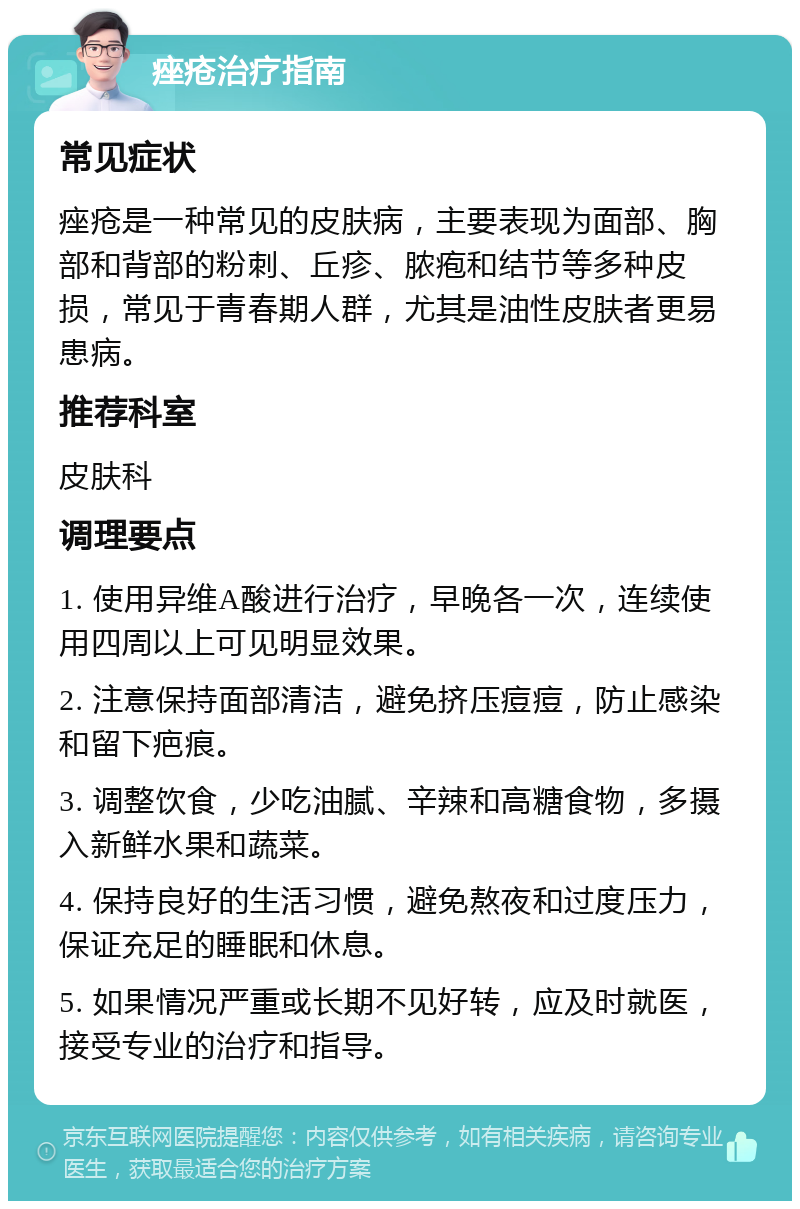 痤疮治疗指南 常见症状 痤疮是一种常见的皮肤病，主要表现为面部、胸部和背部的粉刺、丘疹、脓疱和结节等多种皮损，常见于青春期人群，尤其是油性皮肤者更易患病。 推荐科室 皮肤科 调理要点 1. 使用异维A酸进行治疗，早晚各一次，连续使用四周以上可见明显效果。 2. 注意保持面部清洁，避免挤压痘痘，防止感染和留下疤痕。 3. 调整饮食，少吃油腻、辛辣和高糖食物，多摄入新鲜水果和蔬菜。 4. 保持良好的生活习惯，避免熬夜和过度压力，保证充足的睡眠和休息。 5. 如果情况严重或长期不见好转，应及时就医，接受专业的治疗和指导。