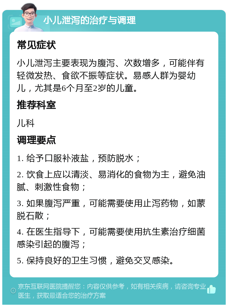 小儿泄泻的治疗与调理 常见症状 小儿泄泻主要表现为腹泻、次数增多，可能伴有轻微发热、食欲不振等症状。易感人群为婴幼儿，尤其是6个月至2岁的儿童。 推荐科室 儿科 调理要点 1. 给予口服补液盐，预防脱水； 2. 饮食上应以清淡、易消化的食物为主，避免油腻、刺激性食物； 3. 如果腹泻严重，可能需要使用止泻药物，如蒙脱石散； 4. 在医生指导下，可能需要使用抗生素治疗细菌感染引起的腹泻； 5. 保持良好的卫生习惯，避免交叉感染。