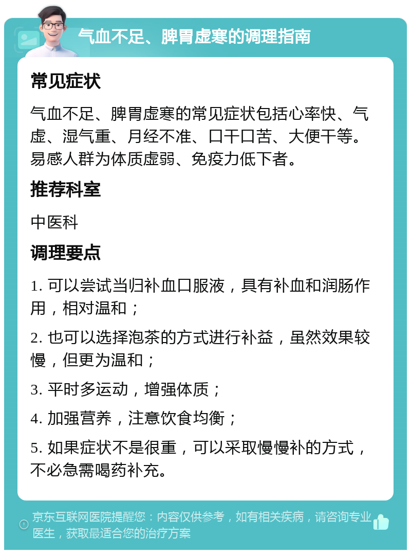 气血不足、脾胃虚寒的调理指南 常见症状 气血不足、脾胃虚寒的常见症状包括心率快、气虚、湿气重、月经不准、口干口苦、大便干等。易感人群为体质虚弱、免疫力低下者。 推荐科室 中医科 调理要点 1. 可以尝试当归补血口服液，具有补血和润肠作用，相对温和； 2. 也可以选择泡茶的方式进行补益，虽然效果较慢，但更为温和； 3. 平时多运动，增强体质； 4. 加强营养，注意饮食均衡； 5. 如果症状不是很重，可以采取慢慢补的方式，不必急需喝药补充。