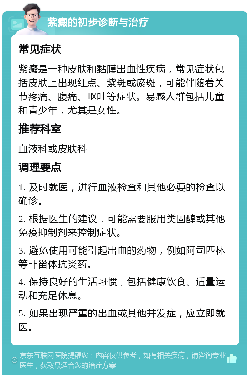 紫癜的初步诊断与治疗 常见症状 紫癜是一种皮肤和黏膜出血性疾病，常见症状包括皮肤上出现红点、紫斑或瘀斑，可能伴随着关节疼痛、腹痛、呕吐等症状。易感人群包括儿童和青少年，尤其是女性。 推荐科室 血液科或皮肤科 调理要点 1. 及时就医，进行血液检查和其他必要的检查以确诊。 2. 根据医生的建议，可能需要服用类固醇或其他免疫抑制剂来控制症状。 3. 避免使用可能引起出血的药物，例如阿司匹林等非甾体抗炎药。 4. 保持良好的生活习惯，包括健康饮食、适量运动和充足休息。 5. 如果出现严重的出血或其他并发症，应立即就医。