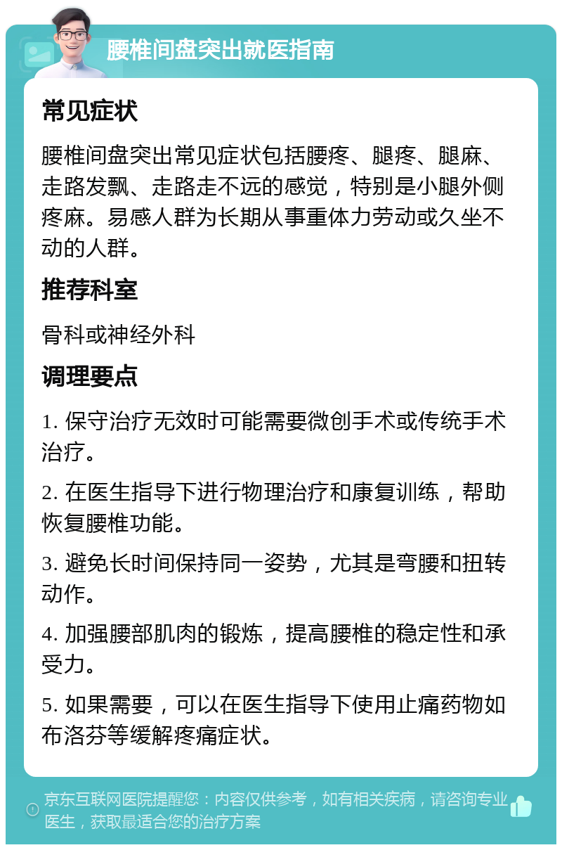 腰椎间盘突出就医指南 常见症状 腰椎间盘突出常见症状包括腰疼、腿疼、腿麻、走路发飘、走路走不远的感觉，特别是小腿外侧疼麻。易感人群为长期从事重体力劳动或久坐不动的人群。 推荐科室 骨科或神经外科 调理要点 1. 保守治疗无效时可能需要微创手术或传统手术治疗。 2. 在医生指导下进行物理治疗和康复训练，帮助恢复腰椎功能。 3. 避免长时间保持同一姿势，尤其是弯腰和扭转动作。 4. 加强腰部肌肉的锻炼，提高腰椎的稳定性和承受力。 5. 如果需要，可以在医生指导下使用止痛药物如布洛芬等缓解疼痛症状。