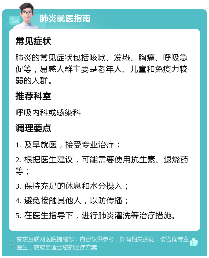 肺炎就医指南 常见症状 肺炎的常见症状包括咳嗽、发热、胸痛、呼吸急促等，易感人群主要是老年人、儿童和免疫力较弱的人群。 推荐科室 呼吸内科或感染科 调理要点 1. 及早就医，接受专业治疗； 2. 根据医生建议，可能需要使用抗生素、退烧药等； 3. 保持充足的休息和水分摄入； 4. 避免接触其他人，以防传播； 5. 在医生指导下，进行肺炎灌洗等治疗措施。