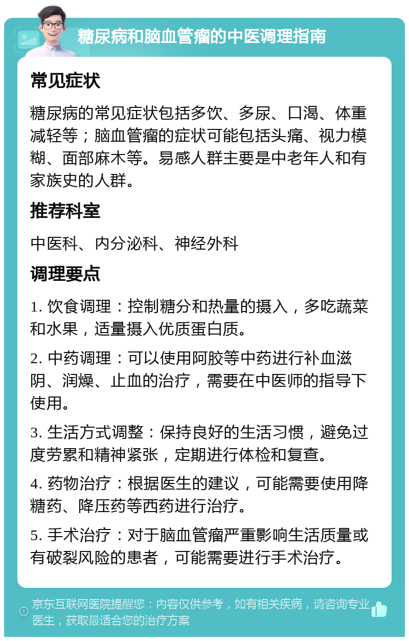 糖尿病和脑血管瘤的中医调理指南 常见症状 糖尿病的常见症状包括多饮、多尿、口渴、体重减轻等；脑血管瘤的症状可能包括头痛、视力模糊、面部麻木等。易感人群主要是中老年人和有家族史的人群。 推荐科室 中医科、内分泌科、神经外科 调理要点 1. 饮食调理：控制糖分和热量的摄入，多吃蔬菜和水果，适量摄入优质蛋白质。 2. 中药调理：可以使用阿胶等中药进行补血滋阴、润燥、止血的治疗，需要在中医师的指导下使用。 3. 生活方式调整：保持良好的生活习惯，避免过度劳累和精神紧张，定期进行体检和复查。 4. 药物治疗：根据医生的建议，可能需要使用降糖药、降压药等西药进行治疗。 5. 手术治疗：对于脑血管瘤严重影响生活质量或有破裂风险的患者，可能需要进行手术治疗。