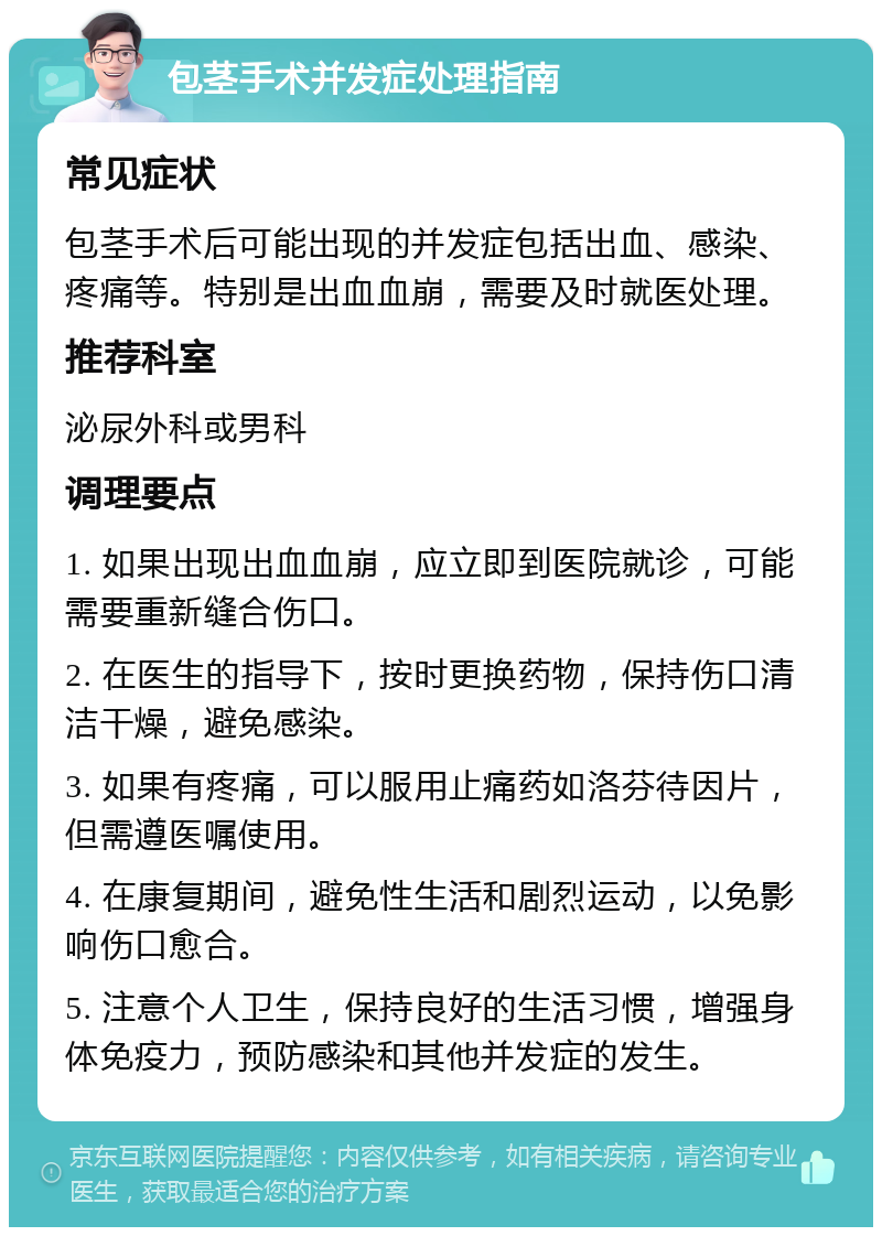 包茎手术并发症处理指南 常见症状 包茎手术后可能出现的并发症包括出血、感染、疼痛等。特别是出血血崩，需要及时就医处理。 推荐科室 泌尿外科或男科 调理要点 1. 如果出现出血血崩，应立即到医院就诊，可能需要重新缝合伤口。 2. 在医生的指导下，按时更换药物，保持伤口清洁干燥，避免感染。 3. 如果有疼痛，可以服用止痛药如洛芬待因片，但需遵医嘱使用。 4. 在康复期间，避免性生活和剧烈运动，以免影响伤口愈合。 5. 注意个人卫生，保持良好的生活习惯，增强身体免疫力，预防感染和其他并发症的发生。