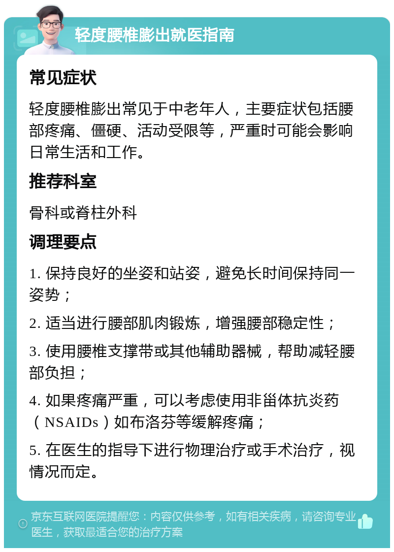 轻度腰椎膨出就医指南 常见症状 轻度腰椎膨出常见于中老年人，主要症状包括腰部疼痛、僵硬、活动受限等，严重时可能会影响日常生活和工作。 推荐科室 骨科或脊柱外科 调理要点 1. 保持良好的坐姿和站姿，避免长时间保持同一姿势； 2. 适当进行腰部肌肉锻炼，增强腰部稳定性； 3. 使用腰椎支撑带或其他辅助器械，帮助减轻腰部负担； 4. 如果疼痛严重，可以考虑使用非甾体抗炎药（NSAIDs）如布洛芬等缓解疼痛； 5. 在医生的指导下进行物理治疗或手术治疗，视情况而定。