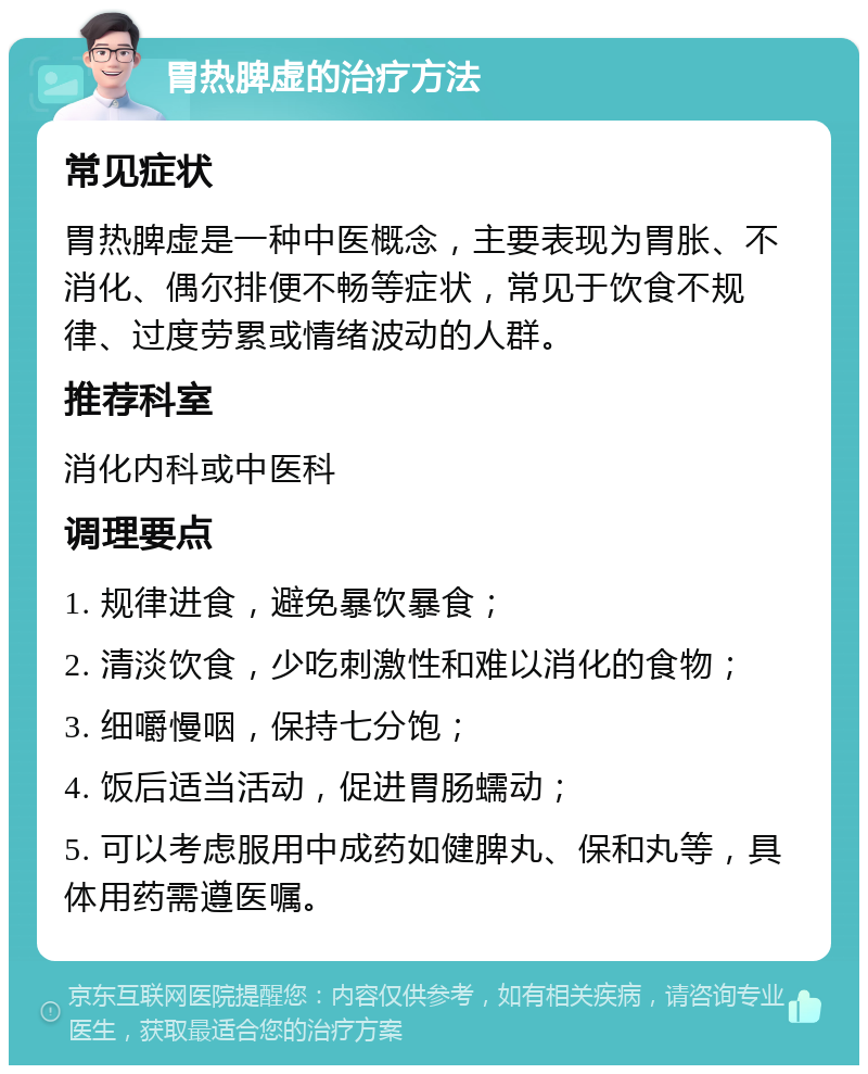 胃热脾虚的治疗方法 常见症状 胃热脾虚是一种中医概念，主要表现为胃胀、不消化、偶尔排便不畅等症状，常见于饮食不规律、过度劳累或情绪波动的人群。 推荐科室 消化内科或中医科 调理要点 1. 规律进食，避免暴饮暴食； 2. 清淡饮食，少吃刺激性和难以消化的食物； 3. 细嚼慢咽，保持七分饱； 4. 饭后适当活动，促进胃肠蠕动； 5. 可以考虑服用中成药如健脾丸、保和丸等，具体用药需遵医嘱。