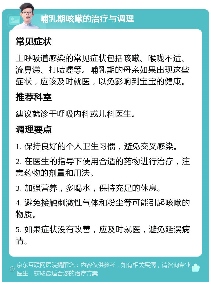 哺乳期咳嗽的治疗与调理 常见症状 上呼吸道感染的常见症状包括咳嗽、喉咙不适、流鼻涕、打喷嚏等。哺乳期的母亲如果出现这些症状，应该及时就医，以免影响到宝宝的健康。 推荐科室 建议就诊于呼吸内科或儿科医生。 调理要点 1. 保持良好的个人卫生习惯，避免交叉感染。 2. 在医生的指导下使用合适的药物进行治疗，注意药物的剂量和用法。 3. 加强营养，多喝水，保持充足的休息。 4. 避免接触刺激性气体和粉尘等可能引起咳嗽的物质。 5. 如果症状没有改善，应及时就医，避免延误病情。