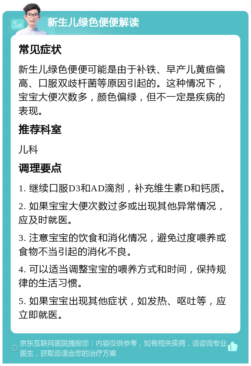 新生儿绿色便便解读 常见症状 新生儿绿色便便可能是由于补铁、早产儿黄疸偏高、口服双歧杆菌等原因引起的。这种情况下，宝宝大便次数多，颜色偏绿，但不一定是疾病的表现。 推荐科室 儿科 调理要点 1. 继续口服D3和AD滴剂，补充维生素D和钙质。 2. 如果宝宝大便次数过多或出现其他异常情况，应及时就医。 3. 注意宝宝的饮食和消化情况，避免过度喂养或食物不当引起的消化不良。 4. 可以适当调整宝宝的喂养方式和时间，保持规律的生活习惯。 5. 如果宝宝出现其他症状，如发热、呕吐等，应立即就医。