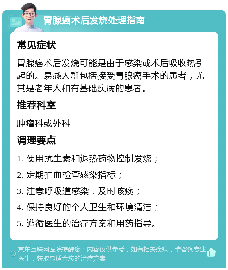 胃腺癌术后发烧处理指南 常见症状 胃腺癌术后发烧可能是由于感染或术后吸收热引起的。易感人群包括接受胃腺癌手术的患者，尤其是老年人和有基础疾病的患者。 推荐科室 肿瘤科或外科 调理要点 1. 使用抗生素和退热药物控制发烧； 2. 定期抽血检查感染指标； 3. 注意呼吸道感染，及时咳痰； 4. 保持良好的个人卫生和环境清洁； 5. 遵循医生的治疗方案和用药指导。