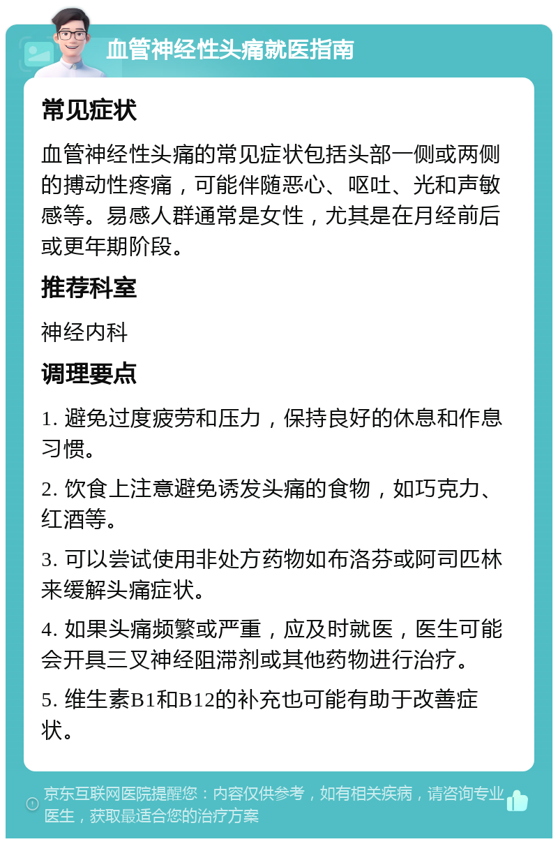 血管神经性头痛就医指南 常见症状 血管神经性头痛的常见症状包括头部一侧或两侧的搏动性疼痛，可能伴随恶心、呕吐、光和声敏感等。易感人群通常是女性，尤其是在月经前后或更年期阶段。 推荐科室 神经内科 调理要点 1. 避免过度疲劳和压力，保持良好的休息和作息习惯。 2. 饮食上注意避免诱发头痛的食物，如巧克力、红酒等。 3. 可以尝试使用非处方药物如布洛芬或阿司匹林来缓解头痛症状。 4. 如果头痛频繁或严重，应及时就医，医生可能会开具三叉神经阻滞剂或其他药物进行治疗。 5. 维生素B1和B12的补充也可能有助于改善症状。