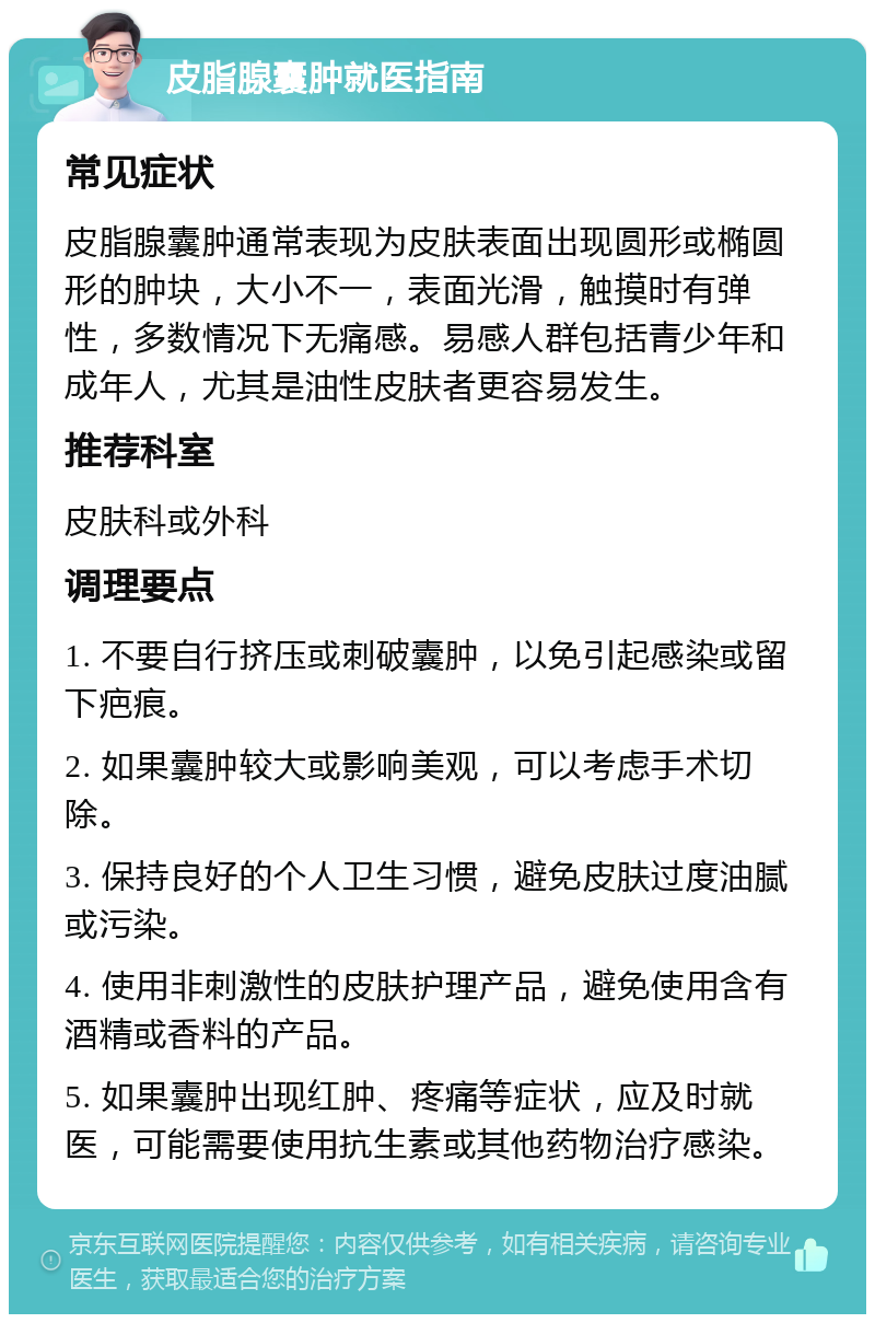 皮脂腺囊肿就医指南 常见症状 皮脂腺囊肿通常表现为皮肤表面出现圆形或椭圆形的肿块，大小不一，表面光滑，触摸时有弹性，多数情况下无痛感。易感人群包括青少年和成年人，尤其是油性皮肤者更容易发生。 推荐科室 皮肤科或外科 调理要点 1. 不要自行挤压或刺破囊肿，以免引起感染或留下疤痕。 2. 如果囊肿较大或影响美观，可以考虑手术切除。 3. 保持良好的个人卫生习惯，避免皮肤过度油腻或污染。 4. 使用非刺激性的皮肤护理产品，避免使用含有酒精或香料的产品。 5. 如果囊肿出现红肿、疼痛等症状，应及时就医，可能需要使用抗生素或其他药物治疗感染。