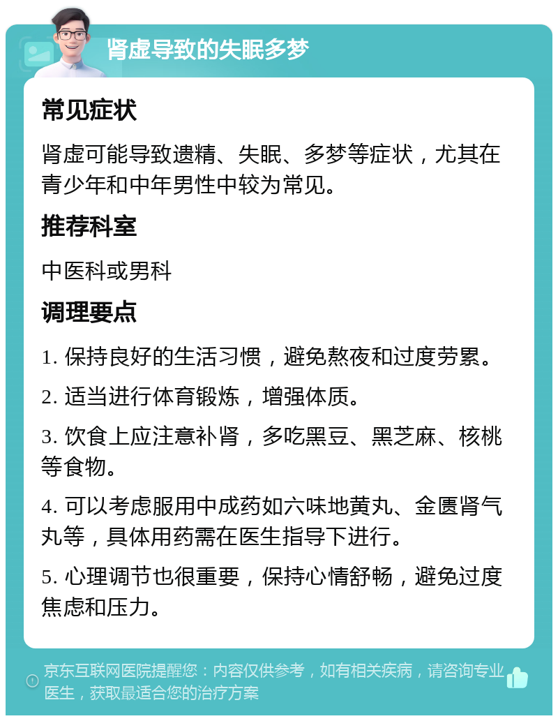 肾虚导致的失眠多梦 常见症状 肾虚可能导致遗精、失眠、多梦等症状，尤其在青少年和中年男性中较为常见。 推荐科室 中医科或男科 调理要点 1. 保持良好的生活习惯，避免熬夜和过度劳累。 2. 适当进行体育锻炼，增强体质。 3. 饮食上应注意补肾，多吃黑豆、黑芝麻、核桃等食物。 4. 可以考虑服用中成药如六味地黄丸、金匮肾气丸等，具体用药需在医生指导下进行。 5. 心理调节也很重要，保持心情舒畅，避免过度焦虑和压力。