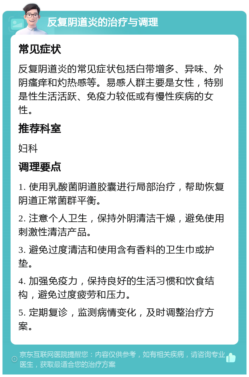 反复阴道炎的治疗与调理 常见症状 反复阴道炎的常见症状包括白带增多、异味、外阴瘙痒和灼热感等。易感人群主要是女性，特别是性生活活跃、免疫力较低或有慢性疾病的女性。 推荐科室 妇科 调理要点 1. 使用乳酸菌阴道胶囊进行局部治疗，帮助恢复阴道正常菌群平衡。 2. 注意个人卫生，保持外阴清洁干燥，避免使用刺激性清洁产品。 3. 避免过度清洁和使用含有香料的卫生巾或护垫。 4. 加强免疫力，保持良好的生活习惯和饮食结构，避免过度疲劳和压力。 5. 定期复诊，监测病情变化，及时调整治疗方案。