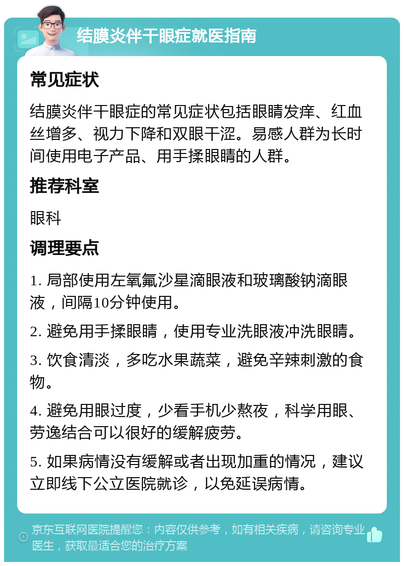 结膜炎伴干眼症就医指南 常见症状 结膜炎伴干眼症的常见症状包括眼睛发痒、红血丝增多、视力下降和双眼干涩。易感人群为长时间使用电子产品、用手揉眼睛的人群。 推荐科室 眼科 调理要点 1. 局部使用左氧氟沙星滴眼液和玻璃酸钠滴眼液，间隔10分钟使用。 2. 避免用手揉眼睛，使用专业洗眼液冲洗眼睛。 3. 饮食清淡，多吃水果蔬菜，避免辛辣刺激的食物。 4. 避免用眼过度，少看手机少熬夜，科学用眼、劳逸结合可以很好的缓解疲劳。 5. 如果病情没有缓解或者出现加重的情况，建议立即线下公立医院就诊，以免延误病情。