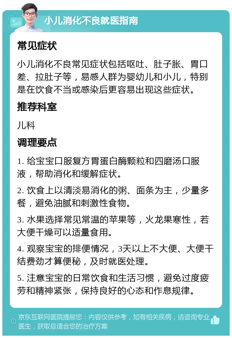 小儿消化不良就医指南 常见症状 小儿消化不良常见症状包括呕吐、肚子胀、胃口差、拉肚子等，易感人群为婴幼儿和小儿，特别是在饮食不当或感染后更容易出现这些症状。 推荐科室 儿科 调理要点 1. 给宝宝口服复方胃蛋白酶颗粒和四磨汤口服液，帮助消化和缓解症状。 2. 饮食上以清淡易消化的粥、面条为主，少量多餐，避免油腻和刺激性食物。 3. 水果选择常见常温的苹果等，火龙果寒性，若大便干燥可以适量食用。 4. 观察宝宝的排便情况，3天以上不大便、大便干结费劲才算便秘，及时就医处理。 5. 注意宝宝的日常饮食和生活习惯，避免过度疲劳和精神紧张，保持良好的心态和作息规律。