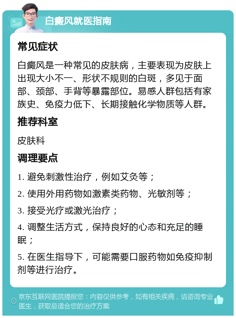 白癜风就医指南 常见症状 白癜风是一种常见的皮肤病，主要表现为皮肤上出现大小不一、形状不规则的白斑，多见于面部、颈部、手背等暴露部位。易感人群包括有家族史、免疫力低下、长期接触化学物质等人群。 推荐科室 皮肤科 调理要点 1. 避免刺激性治疗，例如艾灸等； 2. 使用外用药物如激素类药物、光敏剂等； 3. 接受光疗或激光治疗； 4. 调整生活方式，保持良好的心态和充足的睡眠； 5. 在医生指导下，可能需要口服药物如免疫抑制剂等进行治疗。