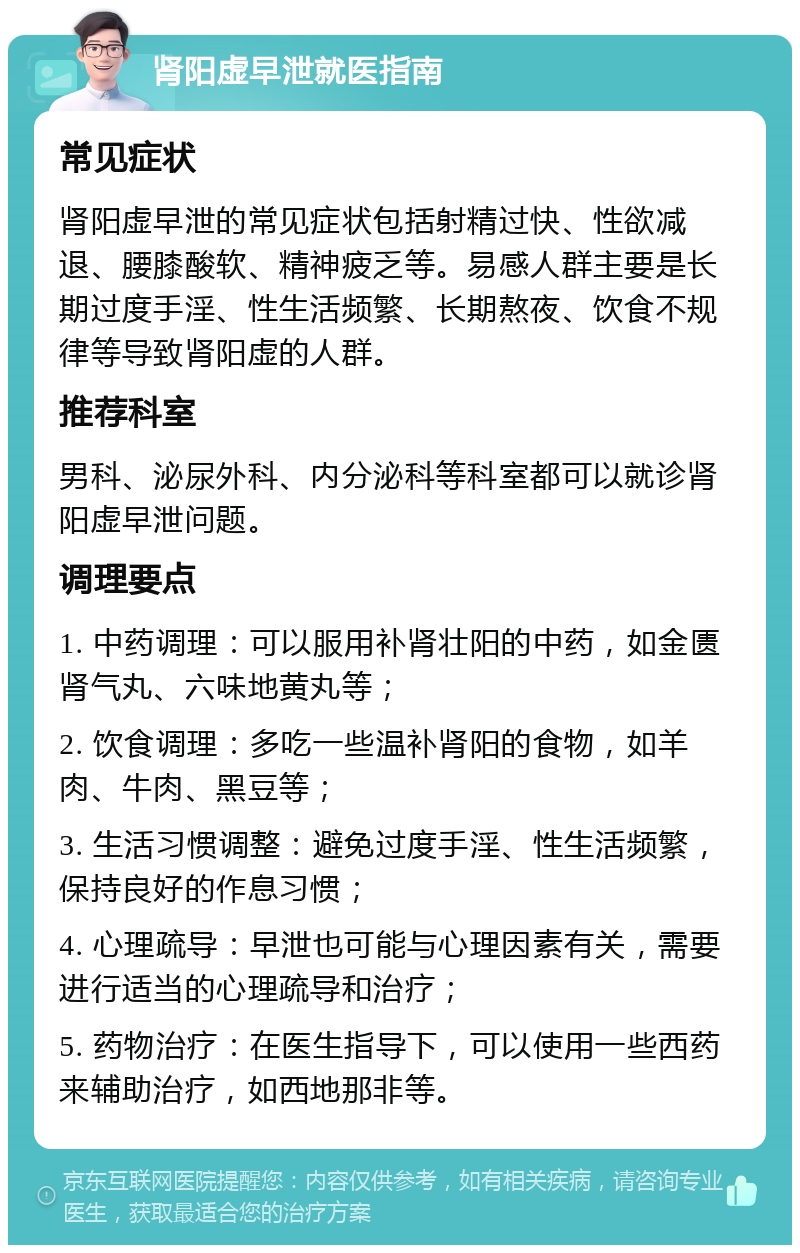 肾阳虚早泄就医指南 常见症状 肾阳虚早泄的常见症状包括射精过快、性欲减退、腰膝酸软、精神疲乏等。易感人群主要是长期过度手淫、性生活频繁、长期熬夜、饮食不规律等导致肾阳虚的人群。 推荐科室 男科、泌尿外科、内分泌科等科室都可以就诊肾阳虚早泄问题。 调理要点 1. 中药调理：可以服用补肾壮阳的中药，如金匮肾气丸、六味地黄丸等； 2. 饮食调理：多吃一些温补肾阳的食物，如羊肉、牛肉、黑豆等； 3. 生活习惯调整：避免过度手淫、性生活频繁，保持良好的作息习惯； 4. 心理疏导：早泄也可能与心理因素有关，需要进行适当的心理疏导和治疗； 5. 药物治疗：在医生指导下，可以使用一些西药来辅助治疗，如西地那非等。