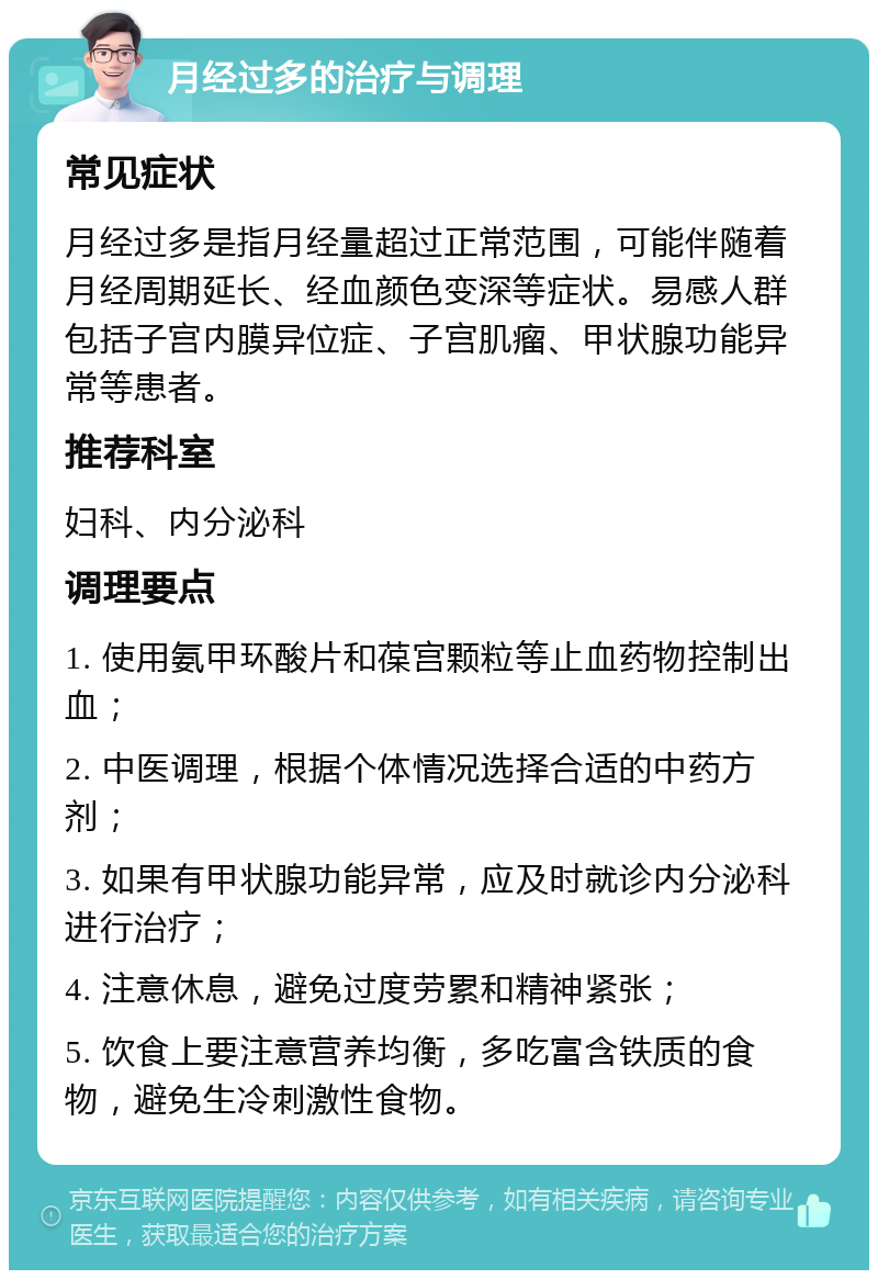 月经过多的治疗与调理 常见症状 月经过多是指月经量超过正常范围，可能伴随着月经周期延长、经血颜色变深等症状。易感人群包括子宫内膜异位症、子宫肌瘤、甲状腺功能异常等患者。 推荐科室 妇科、内分泌科 调理要点 1. 使用氨甲环酸片和葆宫颗粒等止血药物控制出血； 2. 中医调理，根据个体情况选择合适的中药方剂； 3. 如果有甲状腺功能异常，应及时就诊内分泌科进行治疗； 4. 注意休息，避免过度劳累和精神紧张； 5. 饮食上要注意营养均衡，多吃富含铁质的食物，避免生冷刺激性食物。