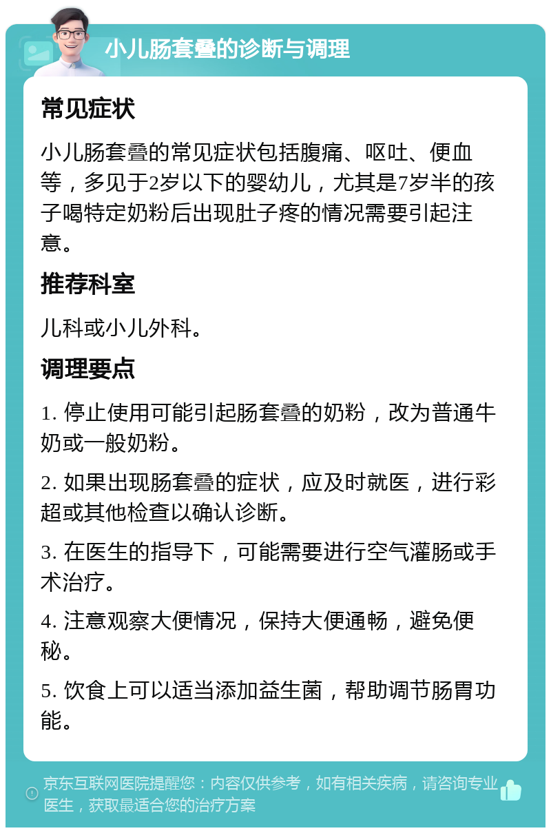 小儿肠套叠的诊断与调理 常见症状 小儿肠套叠的常见症状包括腹痛、呕吐、便血等，多见于2岁以下的婴幼儿，尤其是7岁半的孩子喝特定奶粉后出现肚子疼的情况需要引起注意。 推荐科室 儿科或小儿外科。 调理要点 1. 停止使用可能引起肠套叠的奶粉，改为普通牛奶或一般奶粉。 2. 如果出现肠套叠的症状，应及时就医，进行彩超或其他检查以确认诊断。 3. 在医生的指导下，可能需要进行空气灌肠或手术治疗。 4. 注意观察大便情况，保持大便通畅，避免便秘。 5. 饮食上可以适当添加益生菌，帮助调节肠胃功能。