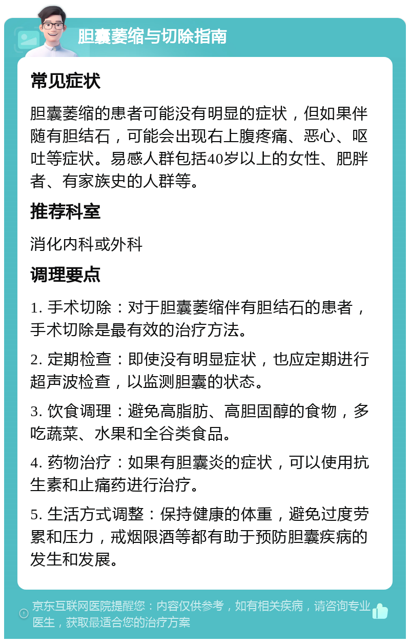 胆囊萎缩与切除指南 常见症状 胆囊萎缩的患者可能没有明显的症状，但如果伴随有胆结石，可能会出现右上腹疼痛、恶心、呕吐等症状。易感人群包括40岁以上的女性、肥胖者、有家族史的人群等。 推荐科室 消化内科或外科 调理要点 1. 手术切除：对于胆囊萎缩伴有胆结石的患者，手术切除是最有效的治疗方法。 2. 定期检查：即使没有明显症状，也应定期进行超声波检查，以监测胆囊的状态。 3. 饮食调理：避免高脂肪、高胆固醇的食物，多吃蔬菜、水果和全谷类食品。 4. 药物治疗：如果有胆囊炎的症状，可以使用抗生素和止痛药进行治疗。 5. 生活方式调整：保持健康的体重，避免过度劳累和压力，戒烟限酒等都有助于预防胆囊疾病的发生和发展。