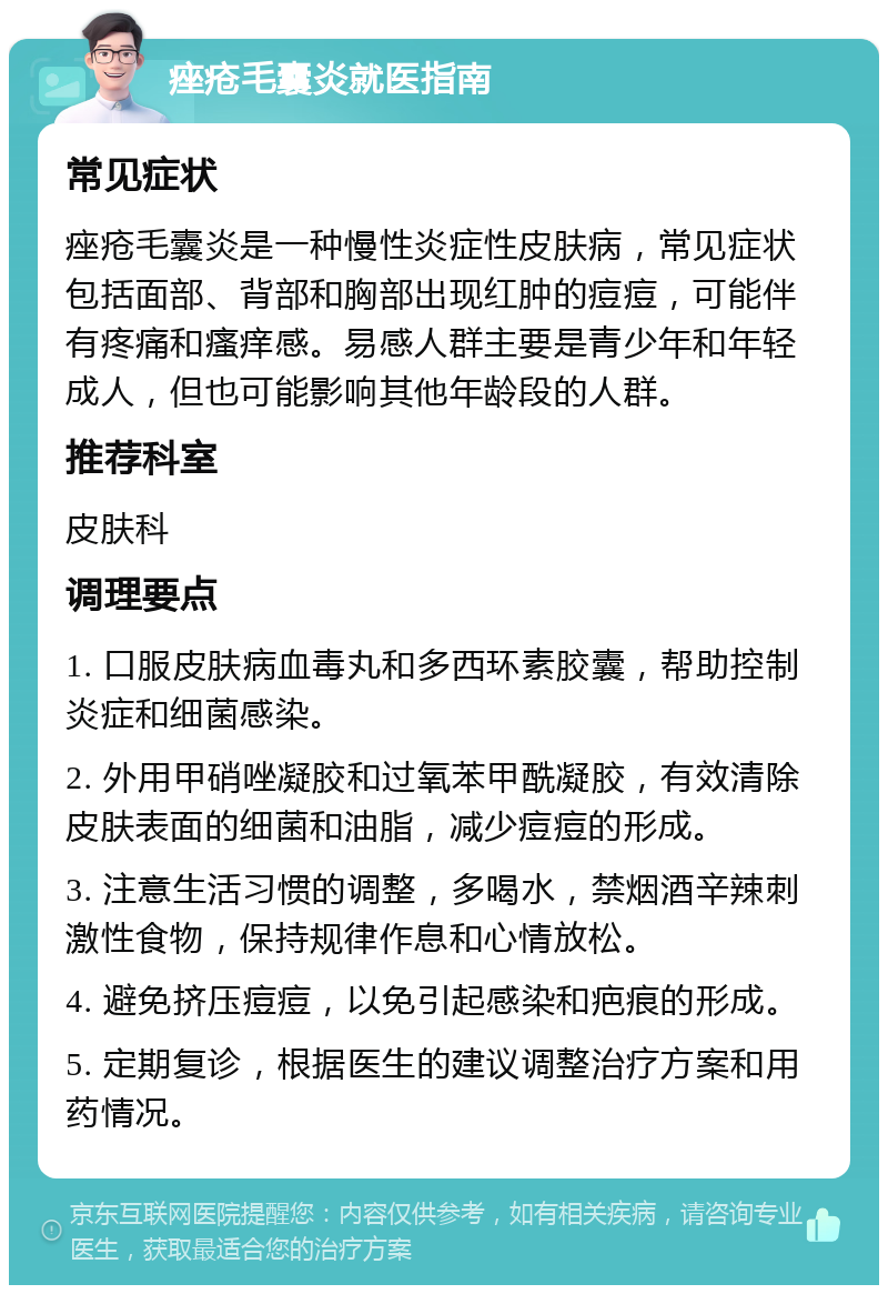 痤疮毛囊炎就医指南 常见症状 痤疮毛囊炎是一种慢性炎症性皮肤病，常见症状包括面部、背部和胸部出现红肿的痘痘，可能伴有疼痛和瘙痒感。易感人群主要是青少年和年轻成人，但也可能影响其他年龄段的人群。 推荐科室 皮肤科 调理要点 1. 口服皮肤病血毒丸和多西环素胶囊，帮助控制炎症和细菌感染。 2. 外用甲硝唑凝胶和过氧苯甲酰凝胶，有效清除皮肤表面的细菌和油脂，减少痘痘的形成。 3. 注意生活习惯的调整，多喝水，禁烟酒辛辣刺激性食物，保持规律作息和心情放松。 4. 避免挤压痘痘，以免引起感染和疤痕的形成。 5. 定期复诊，根据医生的建议调整治疗方案和用药情况。