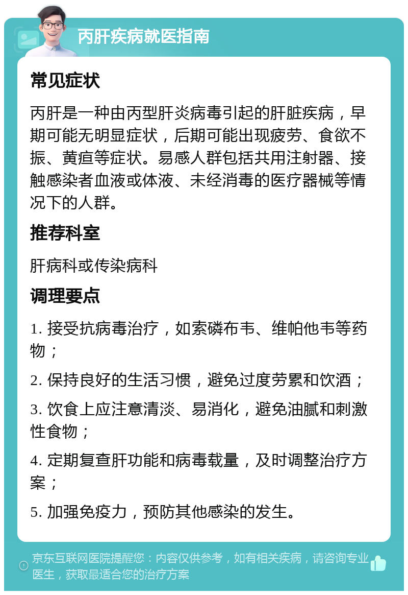 丙肝疾病就医指南 常见症状 丙肝是一种由丙型肝炎病毒引起的肝脏疾病，早期可能无明显症状，后期可能出现疲劳、食欲不振、黄疸等症状。易感人群包括共用注射器、接触感染者血液或体液、未经消毒的医疗器械等情况下的人群。 推荐科室 肝病科或传染病科 调理要点 1. 接受抗病毒治疗，如索磷布韦、维帕他韦等药物； 2. 保持良好的生活习惯，避免过度劳累和饮酒； 3. 饮食上应注意清淡、易消化，避免油腻和刺激性食物； 4. 定期复查肝功能和病毒载量，及时调整治疗方案； 5. 加强免疫力，预防其他感染的发生。