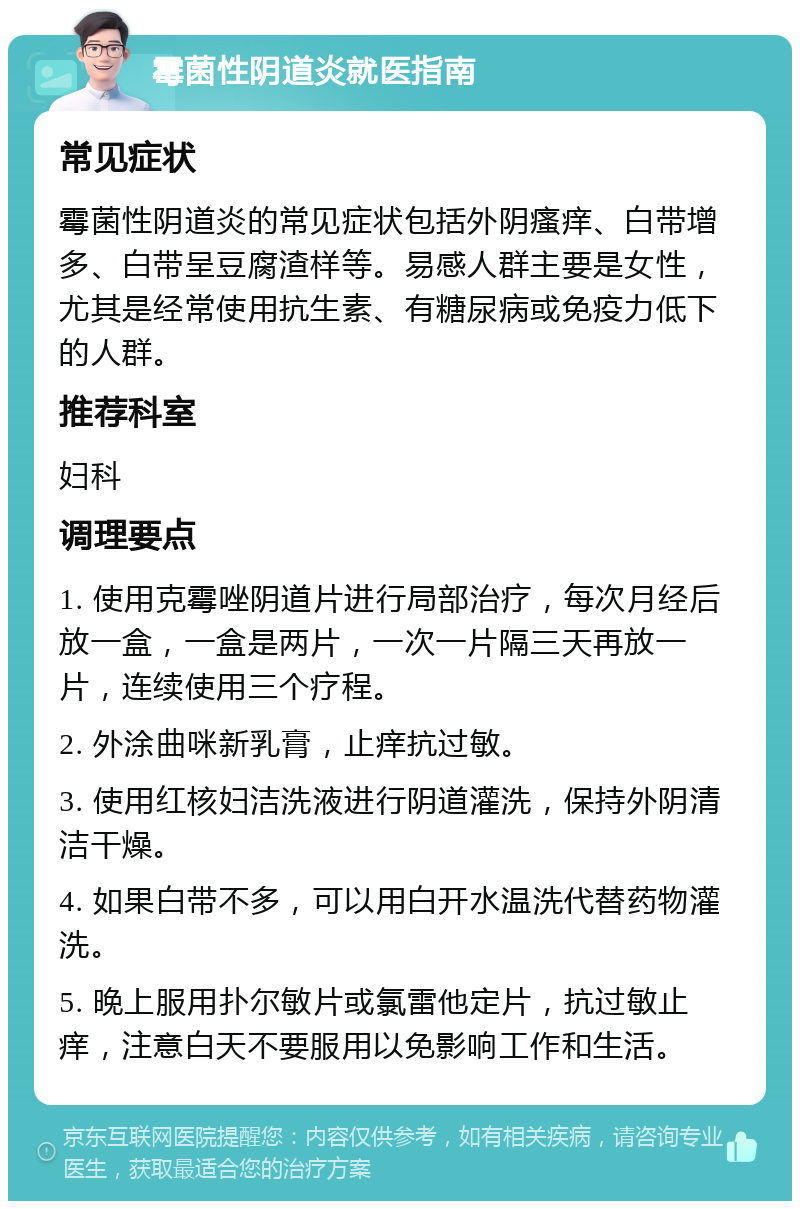 霉菌性阴道炎就医指南 常见症状 霉菌性阴道炎的常见症状包括外阴瘙痒、白带增多、白带呈豆腐渣样等。易感人群主要是女性，尤其是经常使用抗生素、有糖尿病或免疫力低下的人群。 推荐科室 妇科 调理要点 1. 使用克霉唑阴道片进行局部治疗，每次月经后放一盒，一盒是两片，一次一片隔三天再放一片，连续使用三个疗程。 2. 外涂曲咪新乳膏，止痒抗过敏。 3. 使用红核妇洁洗液进行阴道灌洗，保持外阴清洁干燥。 4. 如果白带不多，可以用白开水温洗代替药物灌洗。 5. 晚上服用扑尔敏片或氯雷他定片，抗过敏止痒，注意白天不要服用以免影响工作和生活。