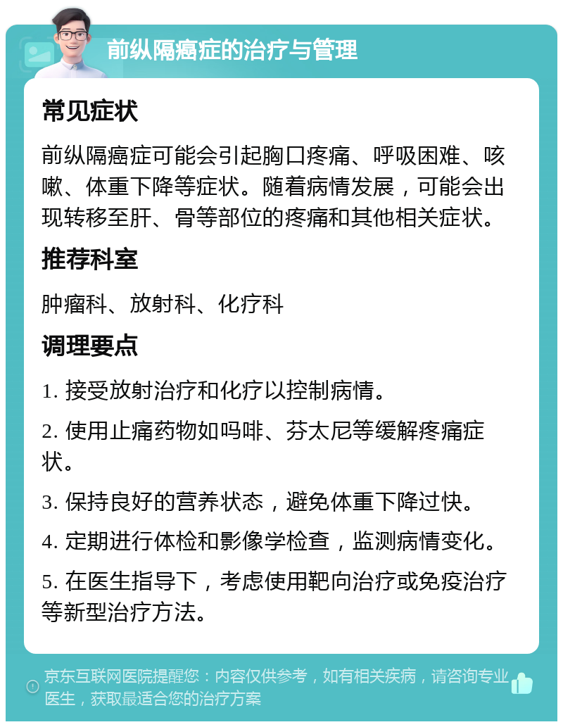 前纵隔癌症的治疗与管理 常见症状 前纵隔癌症可能会引起胸口疼痛、呼吸困难、咳嗽、体重下降等症状。随着病情发展，可能会出现转移至肝、骨等部位的疼痛和其他相关症状。 推荐科室 肿瘤科、放射科、化疗科 调理要点 1. 接受放射治疗和化疗以控制病情。 2. 使用止痛药物如吗啡、芬太尼等缓解疼痛症状。 3. 保持良好的营养状态，避免体重下降过快。 4. 定期进行体检和影像学检查，监测病情变化。 5. 在医生指导下，考虑使用靶向治疗或免疫治疗等新型治疗方法。