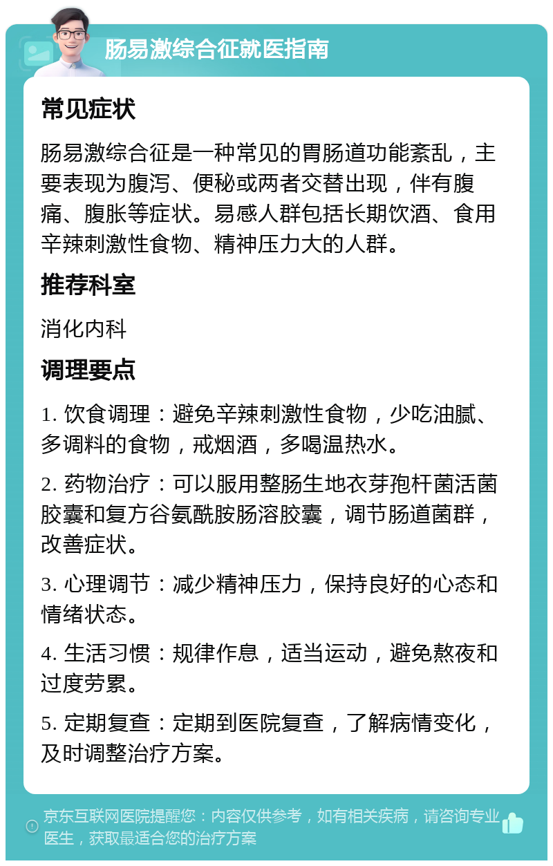 肠易激综合征就医指南 常见症状 肠易激综合征是一种常见的胃肠道功能紊乱，主要表现为腹泻、便秘或两者交替出现，伴有腹痛、腹胀等症状。易感人群包括长期饮酒、食用辛辣刺激性食物、精神压力大的人群。 推荐科室 消化内科 调理要点 1. 饮食调理：避免辛辣刺激性食物，少吃油腻、多调料的食物，戒烟酒，多喝温热水。 2. 药物治疗：可以服用整肠生地衣芽孢杆菌活菌胶囊和复方谷氨酰胺肠溶胶囊，调节肠道菌群，改善症状。 3. 心理调节：减少精神压力，保持良好的心态和情绪状态。 4. 生活习惯：规律作息，适当运动，避免熬夜和过度劳累。 5. 定期复查：定期到医院复查，了解病情变化，及时调整治疗方案。