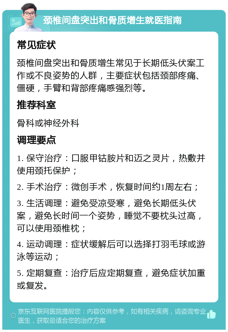 颈椎间盘突出和骨质增生就医指南 常见症状 颈椎间盘突出和骨质增生常见于长期低头伏案工作或不良姿势的人群，主要症状包括颈部疼痛、僵硬，手臂和背部疼痛感强烈等。 推荐科室 骨科或神经外科 调理要点 1. 保守治疗：口服甲钴胺片和迈之灵片，热敷并使用颈托保护； 2. 手术治疗：微创手术，恢复时间约1周左右； 3. 生活调理：避免受凉受寒，避免长期低头伏案，避免长时间一个姿势，睡觉不要枕头过高，可以使用颈椎枕； 4. 运动调理：症状缓解后可以选择打羽毛球或游泳等运动； 5. 定期复查：治疗后应定期复查，避免症状加重或复发。