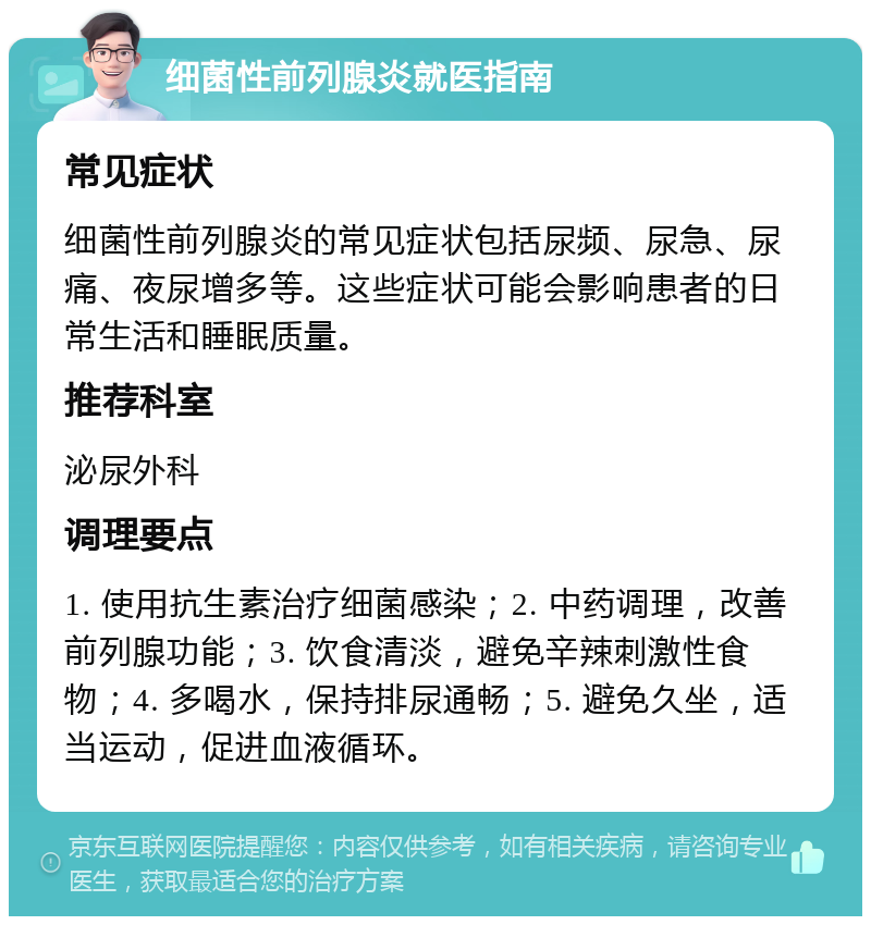 细菌性前列腺炎就医指南 常见症状 细菌性前列腺炎的常见症状包括尿频、尿急、尿痛、夜尿增多等。这些症状可能会影响患者的日常生活和睡眠质量。 推荐科室 泌尿外科 调理要点 1. 使用抗生素治疗细菌感染；2. 中药调理，改善前列腺功能；3. 饮食清淡，避免辛辣刺激性食物；4. 多喝水，保持排尿通畅；5. 避免久坐，适当运动，促进血液循环。