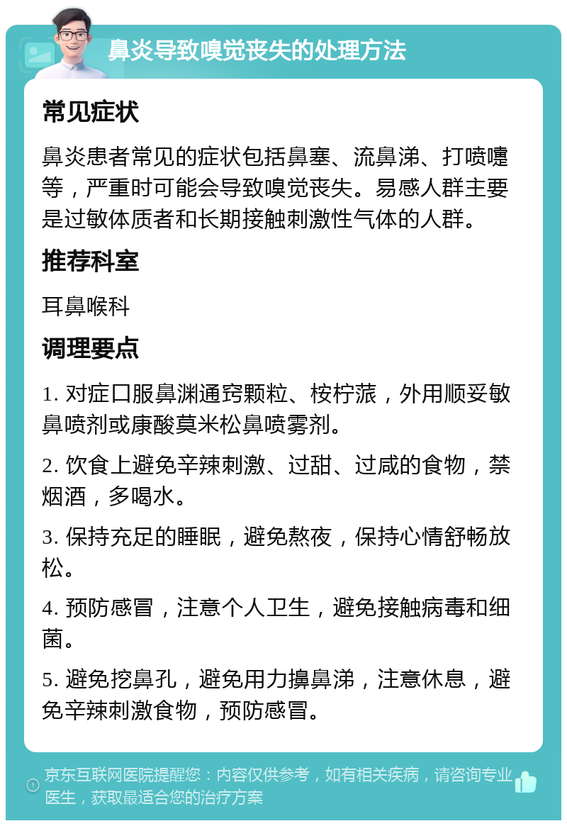 鼻炎导致嗅觉丧失的处理方法 常见症状 鼻炎患者常见的症状包括鼻塞、流鼻涕、打喷嚏等，严重时可能会导致嗅觉丧失。易感人群主要是过敏体质者和长期接触刺激性气体的人群。 推荐科室 耳鼻喉科 调理要点 1. 对症口服鼻渊通窍颗粒、桉柠蒎，外用顺妥敏鼻喷剂或康酸莫米松鼻喷雾剂。 2. 饮食上避免辛辣刺激、过甜、过咸的食物，禁烟酒，多喝水。 3. 保持充足的睡眠，避免熬夜，保持心情舒畅放松。 4. 预防感冒，注意个人卫生，避免接触病毒和细菌。 5. 避免挖鼻孔，避免用力擤鼻涕，注意休息，避免辛辣刺激食物，预防感冒。