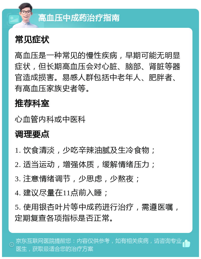 高血压中成药治疗指南 常见症状 高血压是一种常见的慢性疾病，早期可能无明显症状，但长期高血压会对心脏、脑部、肾脏等器官造成损害。易感人群包括中老年人、肥胖者、有高血压家族史者等。 推荐科室 心血管内科或中医科 调理要点 1. 饮食清淡，少吃辛辣油腻及生冷食物； 2. 适当运动，增强体质，缓解情绪压力； 3. 注意情绪调节，少思虑，少熬夜； 4. 建议尽量在11点前入睡； 5. 使用银杏叶片等中成药进行治疗，需遵医嘱，定期复查各项指标是否正常。