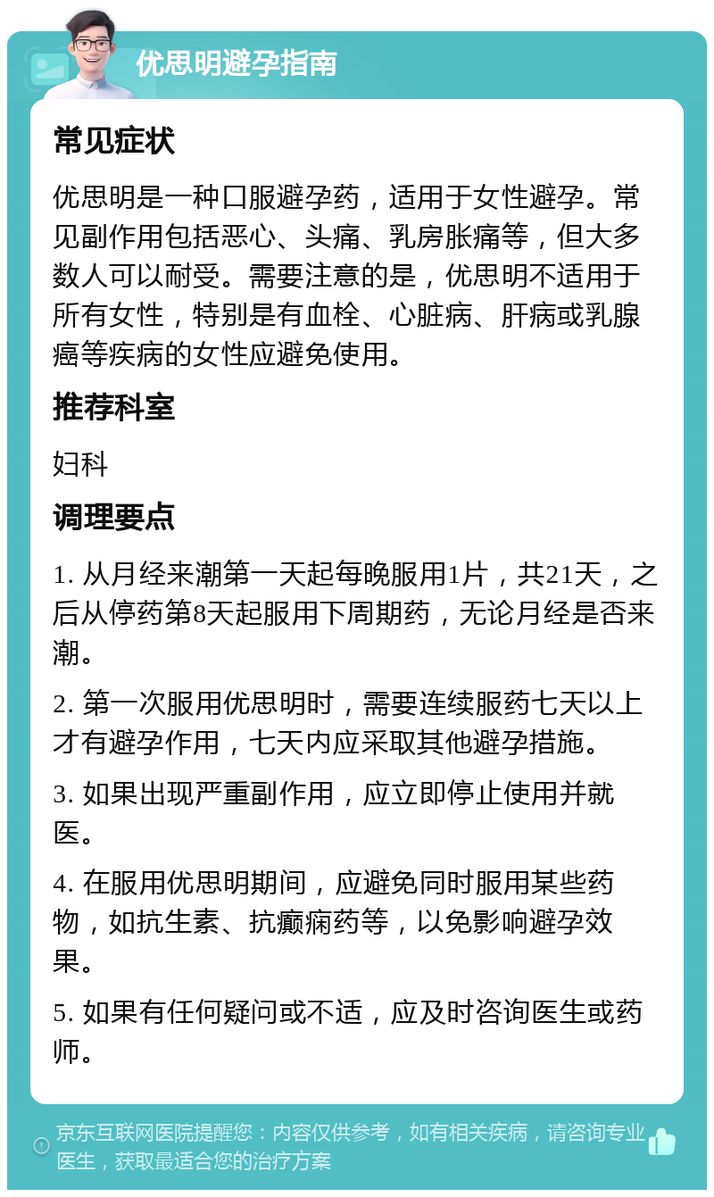 优思明避孕指南 常见症状 优思明是一种口服避孕药，适用于女性避孕。常见副作用包括恶心、头痛、乳房胀痛等，但大多数人可以耐受。需要注意的是，优思明不适用于所有女性，特别是有血栓、心脏病、肝病或乳腺癌等疾病的女性应避免使用。 推荐科室 妇科 调理要点 1. 从月经来潮第一天起每晚服用1片，共21天，之后从停药第8天起服用下周期药，无论月经是否来潮。 2. 第一次服用优思明时，需要连续服药七天以上才有避孕作用，七天内应采取其他避孕措施。 3. 如果出现严重副作用，应立即停止使用并就医。 4. 在服用优思明期间，应避免同时服用某些药物，如抗生素、抗癫痫药等，以免影响避孕效果。 5. 如果有任何疑问或不适，应及时咨询医生或药师。