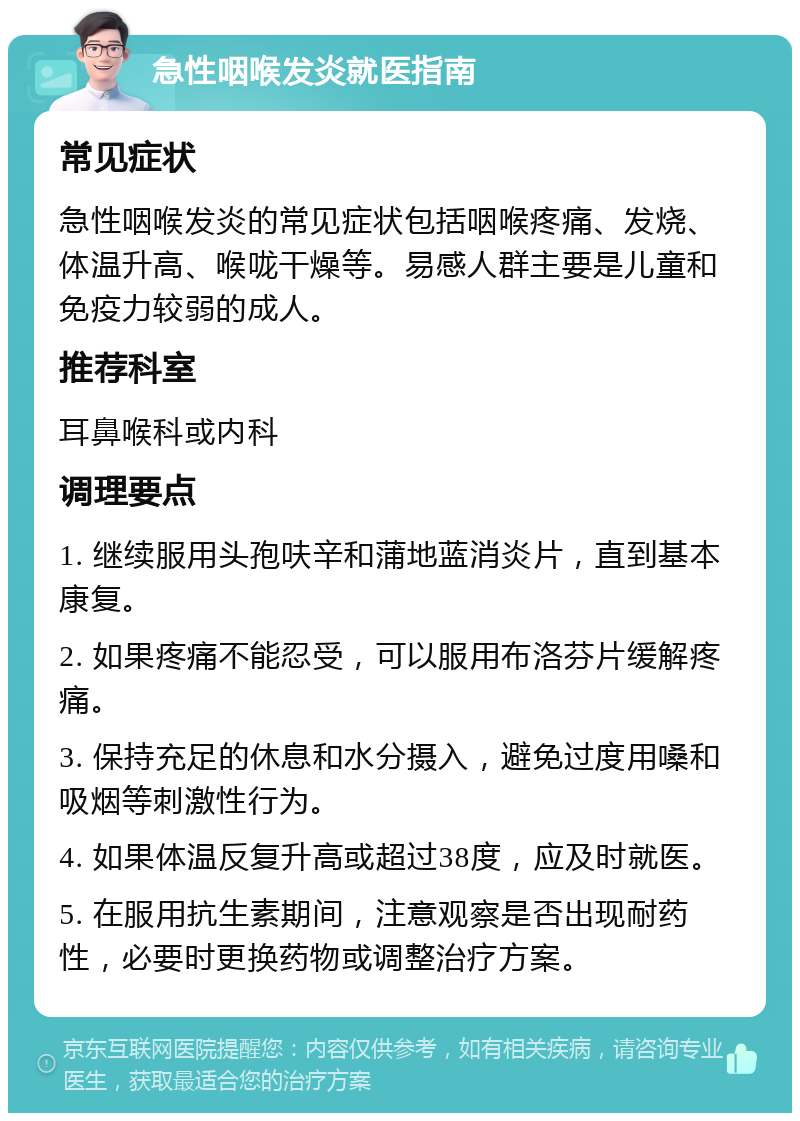 急性咽喉发炎就医指南 常见症状 急性咽喉发炎的常见症状包括咽喉疼痛、发烧、体温升高、喉咙干燥等。易感人群主要是儿童和免疫力较弱的成人。 推荐科室 耳鼻喉科或内科 调理要点 1. 继续服用头孢呋辛和蒲地蓝消炎片，直到基本康复。 2. 如果疼痛不能忍受，可以服用布洛芬片缓解疼痛。 3. 保持充足的休息和水分摄入，避免过度用嗓和吸烟等刺激性行为。 4. 如果体温反复升高或超过38度，应及时就医。 5. 在服用抗生素期间，注意观察是否出现耐药性，必要时更换药物或调整治疗方案。