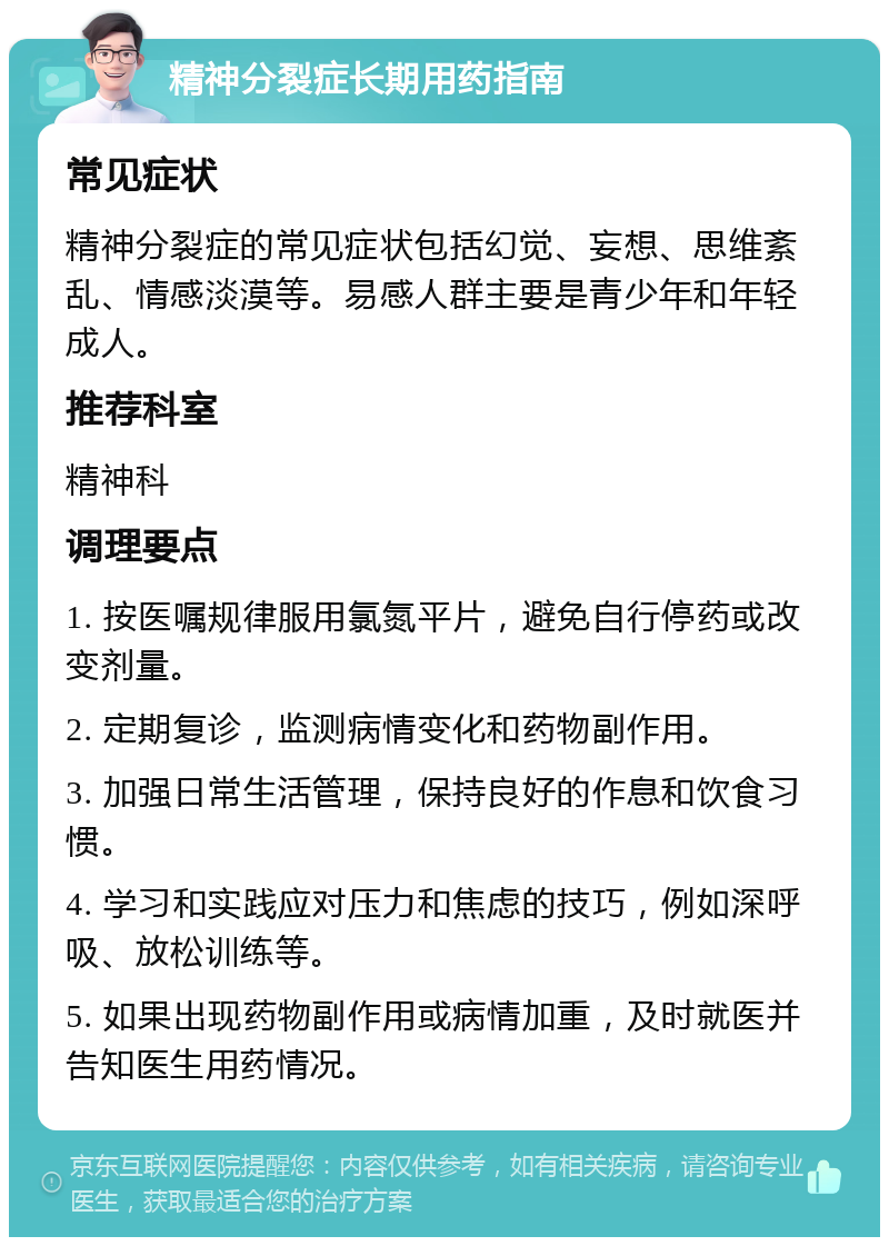 精神分裂症长期用药指南 常见症状 精神分裂症的常见症状包括幻觉、妄想、思维紊乱、情感淡漠等。易感人群主要是青少年和年轻成人。 推荐科室 精神科 调理要点 1. 按医嘱规律服用氯氮平片，避免自行停药或改变剂量。 2. 定期复诊，监测病情变化和药物副作用。 3. 加强日常生活管理，保持良好的作息和饮食习惯。 4. 学习和实践应对压力和焦虑的技巧，例如深呼吸、放松训练等。 5. 如果出现药物副作用或病情加重，及时就医并告知医生用药情况。