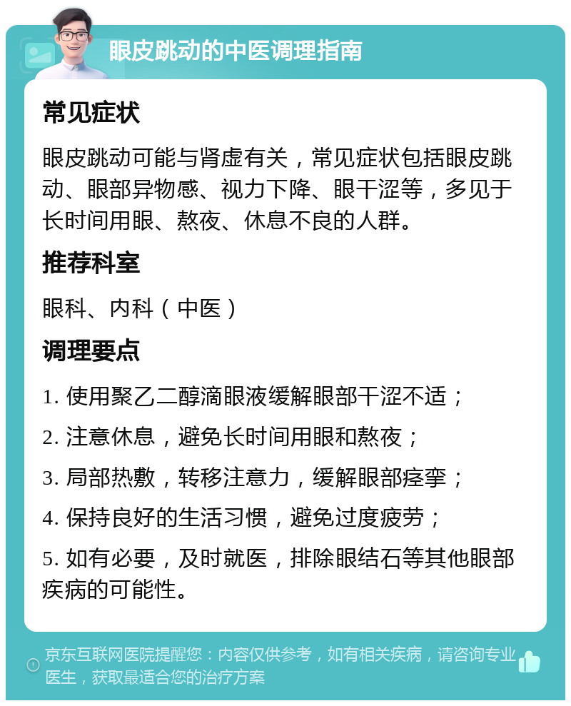 眼皮跳动的中医调理指南 常见症状 眼皮跳动可能与肾虚有关，常见症状包括眼皮跳动、眼部异物感、视力下降、眼干涩等，多见于长时间用眼、熬夜、休息不良的人群。 推荐科室 眼科、内科（中医） 调理要点 1. 使用聚乙二醇滴眼液缓解眼部干涩不适； 2. 注意休息，避免长时间用眼和熬夜； 3. 局部热敷，转移注意力，缓解眼部痉挛； 4. 保持良好的生活习惯，避免过度疲劳； 5. 如有必要，及时就医，排除眼结石等其他眼部疾病的可能性。