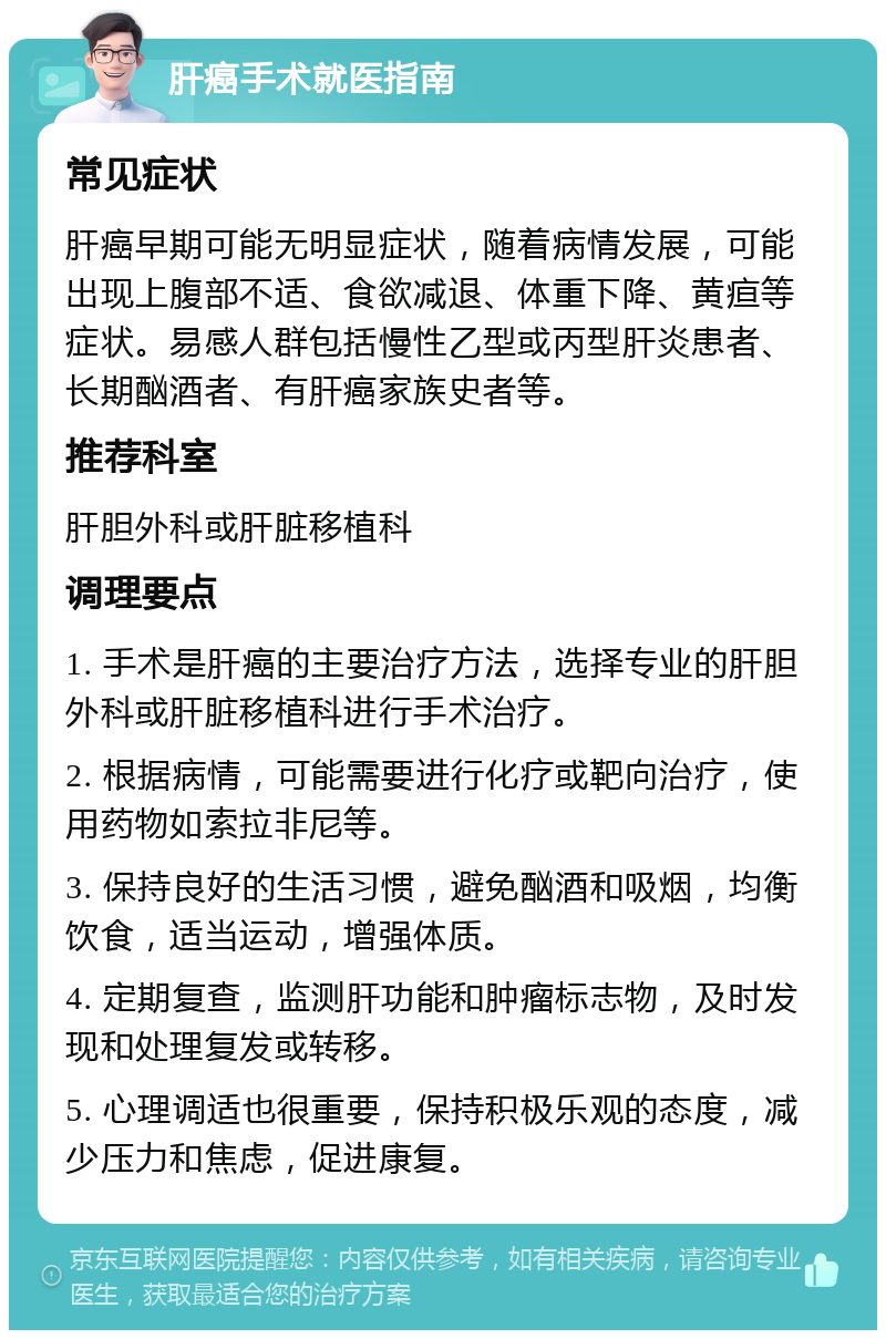 肝癌手术就医指南 常见症状 肝癌早期可能无明显症状，随着病情发展，可能出现上腹部不适、食欲减退、体重下降、黄疸等症状。易感人群包括慢性乙型或丙型肝炎患者、长期酗酒者、有肝癌家族史者等。 推荐科室 肝胆外科或肝脏移植科 调理要点 1. 手术是肝癌的主要治疗方法，选择专业的肝胆外科或肝脏移植科进行手术治疗。 2. 根据病情，可能需要进行化疗或靶向治疗，使用药物如索拉非尼等。 3. 保持良好的生活习惯，避免酗酒和吸烟，均衡饮食，适当运动，增强体质。 4. 定期复查，监测肝功能和肿瘤标志物，及时发现和处理复发或转移。 5. 心理调适也很重要，保持积极乐观的态度，减少压力和焦虑，促进康复。